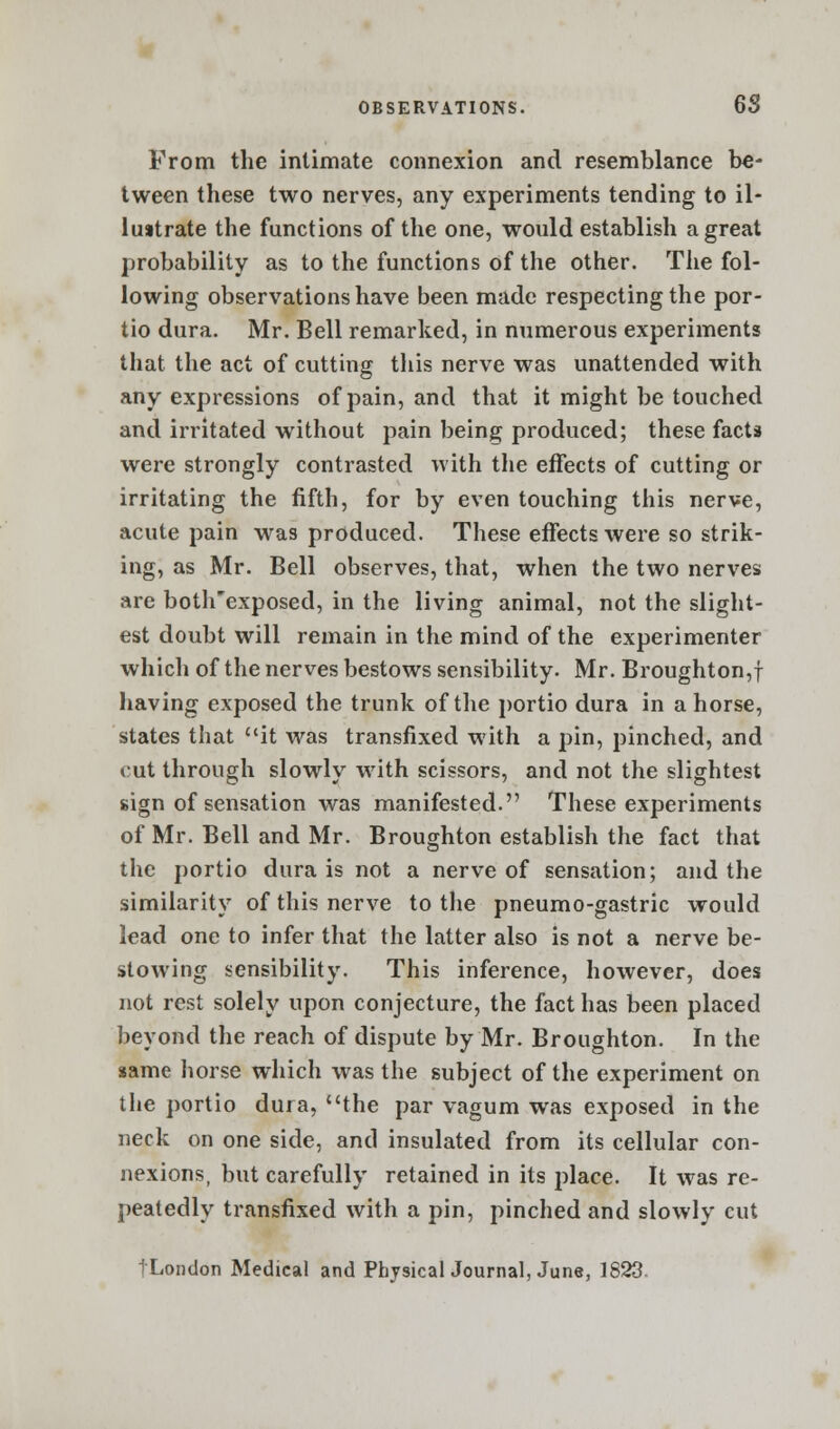 From the intimate connexion and resemblance be- tween these two nerves, any experiments tending to il- lustrate the functions of the one, would establish a great probability as to the functions of the other. The fol- lowing observations have been made respecting the por- tio dura. Mr. Bell remarked, in numerous experiments that the act of cutting this nerve was unattended with any expressions of pain, and that it might be touched and irritated without pain being produced; these facts were strongly contrasted with the effects of cutting or irritating the fifth, for by even touching this nerve, acute pain was produced. These effects were so strik- ing, as Mr. Bell observes, that, when the two nerves are both'exposed, in the living animal, not the slight- est doubt will remain in the mind of the experimenter which of the nerves bestows sensibility. Mr. Broughton,f having exposed the trunk of the portio dura in ahorse, states that it was transfixed with a pin, pinched, and cut through slowly with scissors, and not the slightest sign of sensation was manifested. These experiments of Mr. Bell and Mr. Broughton establish the fact that the portio dura is not a nerve of sensation; and the similarity of this nerve to the pneumo-gastric would lead one to infer that the latter also is not a nerve be- stowing sensibility. This inference, however, does not rest solely upon conjecture, the fact has been placed beyond the reach of dispute by Mr. Broughton. In the same horse which was the subject of the experiment on the portio dura, the par vagum was exposed in the neck on one side, and insulated from its cellular con- nexions, but carefully retained in its place. It was re- peatedly transfixed with a pin, pinched and slowly cut tLondon Medical and PhysicalJournal, June, 1823.