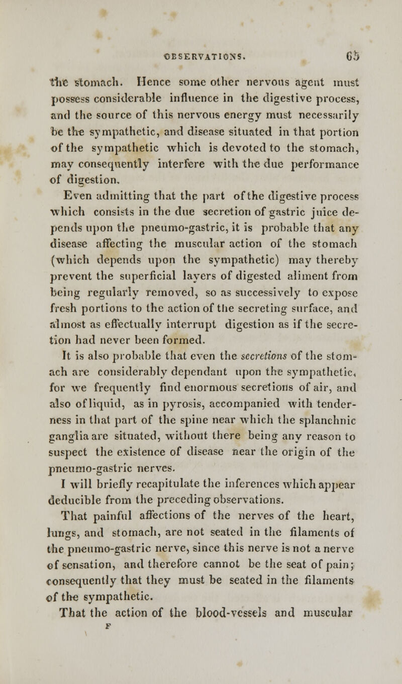 tine stomach. Hence some other nervous agent must possess considerable influence in the digestive process, and the source of this nervous energy must necessarily be the sympathetic, and disease situated in that portion of the sympathetic which is devoted to the stomach, may consequently interfere with the due performance of digestion. Even admitting that the part of the digestive process which consists in the due secretion of gastric juice de- pends upon the pneumo-gastric, it is probable that any disease affecting the muscular action of the stomach (which depends upon the sympathetic) may thereby prevent the superficial layers of digested aliment from being regularly removed, so as successively to expose fresh portions to the action of the secreting surface, and almost as effectually interrupt digestion as if the secre- tion had never been formed. It is also probable that even the secretions of the stom- ach are considerably dependant upon the sympathetic, for we frequently find enormous secretions of air, and also of liquid, as in pyrosis, accompanied with tender- ness in that part of the spine near which the splanchnic ganglia are situated, without there being any reason to suspect the existence of disease near the origin of the pneumo-gastric nerves. I will briefly recapitulate the inferences which appear deducible from the preceding observations. That painful affections of the nerves of the heart, lungs, and stomach, are not seated in the filaments of the pneumo-gastric nerve, since this nerve is not a nerve of sensation, and therefore cannot be the seat of pain; consequently that they must be seated in the filaments of the sympathetic. That the action of the blood-vessels and muscular