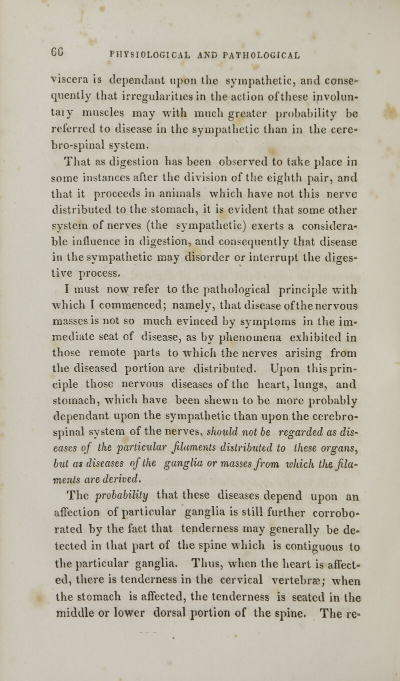 viscera is dependant upon the sympathetic, and conse- quently that irregularities in the action of these involun- taiy muscles may with much greater probability be referred to disease in the sympathetic than in the cere- brospinal system. That as digestion has been observed to take place in some instances after the division of the eighth pair, and that it proceeds in animals which have not this nerve distributed to the stomach, it is evident that some other system of nerves (the sympathetic) exerts a considera- ble influence in digestion, and consequently that disease in the sympathetic may disorder or interrupt the diges- tive process. I must now refer to the pathological principle with which I commenced; namely, that disease of the nervous masses is not so much evinced by symptoms in the im- mediate seat of disease, as by phenomena exhibited in those remote parts to which the nerves arising from the diseased portion are distributed. Upon this prin- ciple those nervous diseases of the heart, lungs, and stomach, which have been shewn to be more probably dependant upon the sympathetic than upon the cerebro- spinal system of the nerves, should not be regarded as dis- eases of the particular filaments distributed to these organs, but as diseases of the ganglia or masses from which the. fila- ments are derived. The probability that these diseases depend upon an affection of particular ganglia is still further corrobo- rated by the fact that tenderness may generally be de- tected in that part of the spine which is contiguous to the particular ganglia. Thus, when the heart is affect- ed, there is tenderness in the cervical vertebra; when the stomach is affected, the tenderness is seated in the middle or lower dorsal portion of the spine. The re-