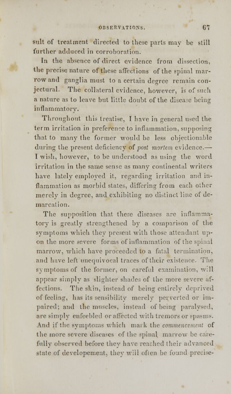 suit of treatment directed to these parts mav be still further adduced in corroboration. In the absence of direct evidence from dissection, the precise nature of these affections of the spinal mar- row and ganglia must to a certain degree remain con- jectural. The collateral evidence, however, is of such a nature as to leave but little doubt of the disease being inflammatory. Throughout this treatise, I have in general used the term irritation in preference to inflammation, supposing that to many the former would be less objectionable during the present deficiency of post mortem evidence.— I wish, however, to be understood as using the word irritation in the same sense as many continental writers have lately employed it, regarding irritation and in- flammation as morbid states, differing from each other merely in degree, and exhibiting no distinct line of de- marcation. The supposition that these diseases are inflamma- tory is greatly strengthened by a comparison of the symptoms which they present with those attendant up- on the more severe forms of inflammation of the spinal marrow, which have proceeded to a fatal termination, and have left unequivocal traces of their existence. The symptoms of the former, on careful examination, will appear simply as slighter shades of the more severe af- fections. The skin, instead of being entirely deprived of feeling, has its sensibility merely perverted or im- paired; and the muscles, instead of being paralysed, are simply enfeebled or affected with tremors or spasms. And if the symptoms which mark the commencement of the more severe diseases of the spinal marrow be care- fully observed before they have reached their advanced state of developement, they will often be found precise-