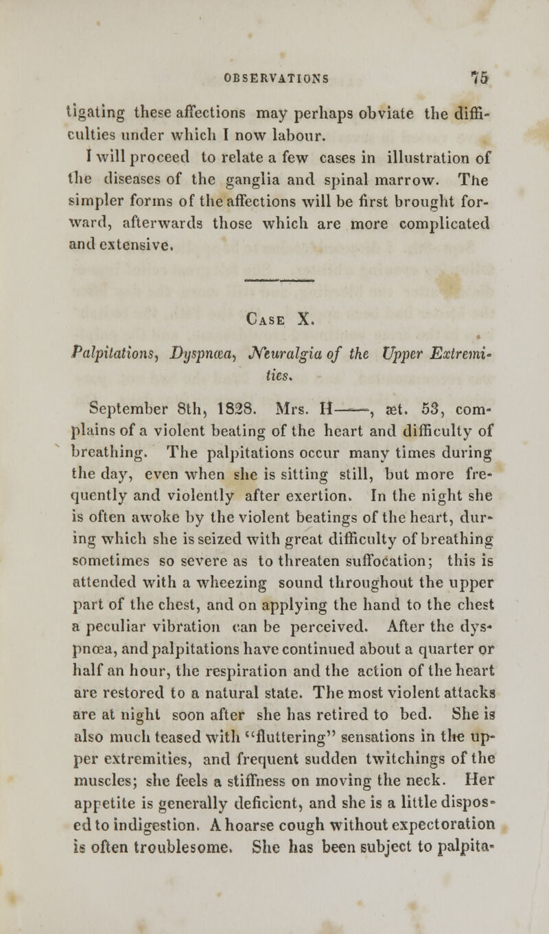 tigating these affections may perhaps obviate the diffi- culties under which I now labour. I will proceed to relate a few cases in illustration of the diseases of the ganglia and spinal marrow. The simpler forms of the affections will be first brought for- ward, afterwards those which are more complicated and extensive. Case X. Palpitations, Dyspncea, Neuralgia of the Upper Extremi- ties. September 8th, 1828. Mrs. H—, set. 53, com- plains of a violent beating of the heart and difficulty of breathing. The palpitations occur many times during the day, even when she is sitting still, but more fre- quently and violently after exertion. In the night she is often awoke by the violent beatings of the heart, dur- ing which she is seized with great difficulty of breathing sometimes so severe as to threaten suffocation; this is attended with a wheezing sound throughout the upper part of the chest, and on applying the hand to the chest a peculiar vibration can be perceived. After the dys- pnoea, and palpitations have continued about a quarter or half an hour, the respiration and the action of the heart are restored to a natural state. The most violent attacks are at night soon after she has retired to bed. She is also much teased with fluttering sensations in tire up- per extremities, and frequent sudden twitchings of the muscles; she feels a stiffness on moving the neck. Her appetite is generally deficient, and she is a little dispos- ed to indigestion. A hoarse cough without expectoration is often troublesome. She has been subject to palpita*