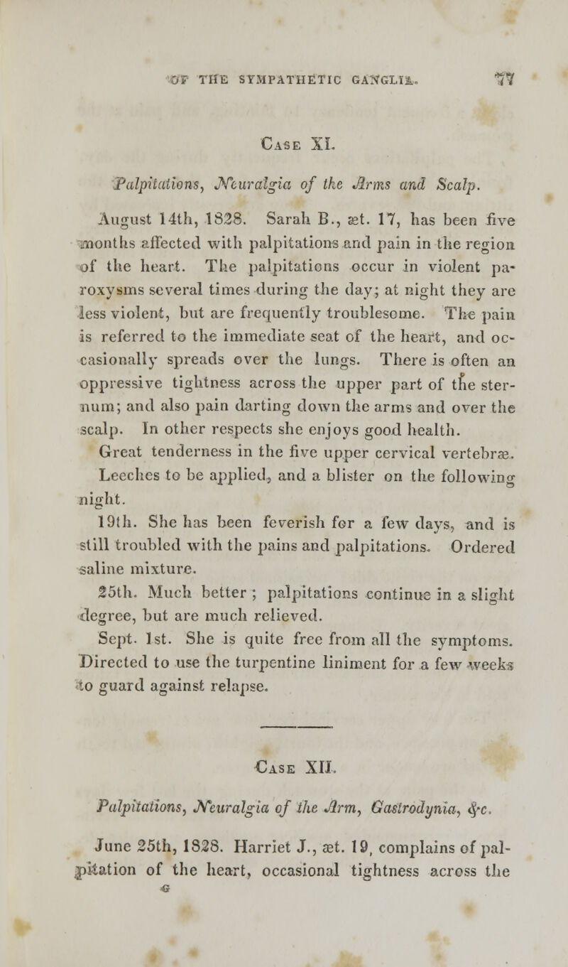 Case XL Palpitations, Neuralgia of the Jlrms and Scalp. August 14th, 1828. Sarah B., set. 17, has been five 'months affected with palpitations .and pain in the region of the heart. The palpitations occur in violent pa- roxysms several times during the day; at night they are less violent, but are frequently troublesome. The pain is referred to the immediate seat of the heart, and oc- casionally spreads over the lungs. There is often an oppressive tightness across the upper part of trie ster- num; and also pain darting down the arms and over the scalp. In other respects she enjoys good health. Great tenderness in the five upper cervical vertebras. Leeches to be applied, and a blister on the following night. 19th. She has been feverish for a few days, and is still troubled with the pains and palpitations. Ordered saline mixture. 25th. Much better ; palpitations continue in a slight degree, but are much relieved. Sept. 1st. She is quite free from all the symptoms. Directed to use the turpentine liniment for a few weeks lo guard against relapse. Case XII. Palpitations, Neuralgia of the Arm, Gaslrodynia, tyc. June 25th, 1828. Harriet J., aet. 19, complains of pal- pitation of the heart, occasional tightness across the