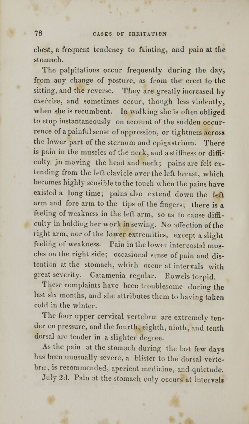 chest, a frequent tendency to fainting, and pain at the stomach. The palpitations occur frequently during the day, from any change of posture, as from the erect to the sitting, and the reverse. They are greatly increased hy exercise, and sometimes occur, though less violently, when she is recumbent. In walking she is often obliged to stop instantaneously on account of the sudden occur- rence of a painful sense of oppression, or tightness across the lower part of the sternum and epigastrium. There is pain in the muscles of the neck, and a stiffness or diffi- culty Jin moving the head and neck; pains are felt ex- tending from the left clavicle over the left breast, which becomes highly sensible to the touch when the pains have existed a long time; pains also extend down the left arm and fore arm to the tips of the fingers; there is a feeling of weakness in the left arm, so as to cause diffi- culty in holding her work in sewing. No affection of the right arm, nor of the lower extremities, except a slight feeling of weakness. Pain in the lowev intercostal mus- cles on the right side; occasional s:nse of pain and dis- tention at the stomach, which occur at intervals with great severity. Catamenia regular. Bowels torpid. These complaints have been troublesome during the last six months, and she attributes them to having taken cold in the winter. The four upper cervical vertebrae are extremely ten- der on pressure, and the fourth, eighth, ninth, and tenth dorsal are tender in a slighter degree. As the pain at the stomach during the last few days has been unusually severe, a blister to the dorsal verte- bra?, is recommended, aperient medicine, and quietude. July 2d. Pain at the stomach only occurs at intervals