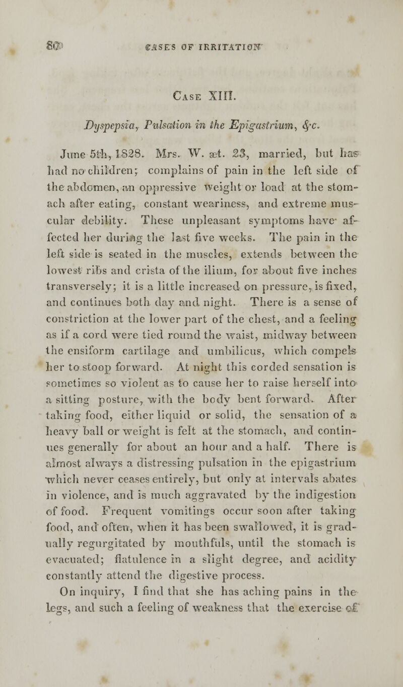 Case XIIT. Dyspepsia, Pulsation in the Epigastrium, fyc. June 5th, 1828, Mrs. W. set. 23, married, but has had no children;; complains of pain in the left side of the abdomen, an oppressive weight or load at the stom- ach after eating, constant weariness, and extreme mus- cular debility. These unpleasant symptoms have- af- fected her during the last five weeks. The pain in the left side is seated in the muscles, extends between the lowest ribs and crista of the ilium, for about five inches transversely; it is a little increased on pressure, is fixed, and continues both day and night. There is a sense of constriction at the lower part of the chest, and a feeling as if a cord were tied round the waist, midway between the ensiform cartilage and umbilicus, which compels her to stoop forward. At night this corded sensation is sometimes so violent as to cause her to raise herself into- a sitting posture,, with the body bent forward. After taking food, either liquid or solid, the sensation of a heavy ball or weight is felt at the stomach, and contin- ues ffenerallv for about an hour and a half. There is almost always a distressing pulsation in the epigastrium which never ceases entirely, but only at intervals abates in violence, and is much aggravated by the indigestion of food. Frequent vomitings occur soon after taking food, and'often, when it has been swallowed, it is grad- ually regurgitated by mouthfuls, until the stomach is evacuated; flatulence in a slight degree, and acidity constantly attend the digestive process. On inquiry, I find that she has aching pains in the legs, and such a feeling of weakness that the exercise of