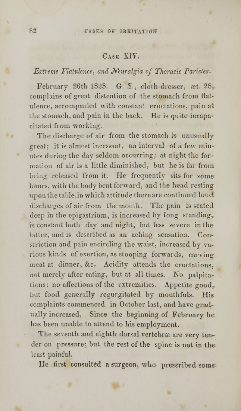 Case XIV. Extreme Flatulence, and Neuralgia of Thoracic Pariete^ February 26th 1828. G. S., cloth-dresser, a?t. 28. complains of great distention of the stomach from flat- ulence, accompanied with constant eructations, pain at the stomach, and pain in the back. He is quite incapa- citated from working. The discharge of air from the stomach is unusually- great; it is almost incessant, an interval of a few min- utes during the day seldom occurring; at night the for- mation of air is a little diminished, but he is far from being released from it. He frequently sits for some Lours, with the body bent forward, and the head resting upon the table,in which attitude there are continued loud discharges of air from the mouth. The pain is seated deep in the epigastrium, is increased by long standing, is constant both day and night, but less severe in the latter, and is described as an aching sensation. Con- striction and pain encircling the waist, increased by va- rious kinds of exertion, as stooping forwards, carving meat at dinner, &c. Acidity attends the eructations, not merely after eating, but at all times. No palpita- tions: no affections of the extremities. Appetite good, but food generally regurgitated by mouthfuls. His complaints commenced in October last, and have grad- ually increased. Since the beginning of February he has been unable to attend to his employment. The seventh and eighth dorsal vertebrae are very ten- der on pressure; but the rest of the spine is not in the least painful. He first consulted a surgeon, wlio prescribed some-