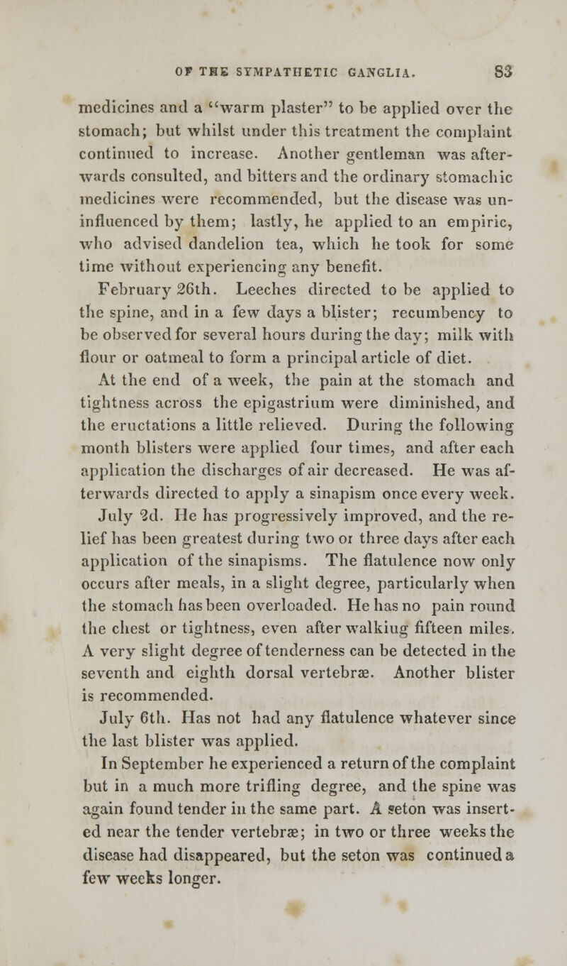 medicines and a warm plaster to be applied over the stomach; but whilst under this treatment the complaint continued to increase. Another gentleman was after- wards consulted, and bitters and the ordinary stomachic medicines were recommended, but the disease was un- influenced by them; lastly, he applied to an empiric, who advised dandelion tea, which he took for some time without experiencing any benefit. February 26th. Leeches directed to be applied to the spine, and in a few days a blister; recumbency to be observed for several hours during the day; milk with flour or oatmeal to form a principal article of diet. At the end of a week, the pain at the stomach and tightness across the epigastrium were diminished, and the eructations a little relieved. During the following month blisters were applied four times, and after each application the discharges of air decreased. He was af- terwards directed to apply a sinapism once every week. July 2d. He has progressively improved, and the re- lief has been greatest during two or three days after each application of the sinapisms. The flatulence now only occurs after meals, in a slight degree, particularly when the stomach has been overloaded. He has no pain round the chest or tightness, even after walkiug fifteen miles. A very slight degree of tenderness can be detected in the seventh and eighth dorsal vertebrae. Another blister is recommended. July 6th. Has not had any flatulence whatever since the last blister was applied. In September he experienced a return of the complaint but in a much more trifling degree, and the spine was again found tender in the same part. A seton was insert- ed near the tender vertebras; in two or three weeks the disease had disappeared, but the seton was continued a few weeks longer.