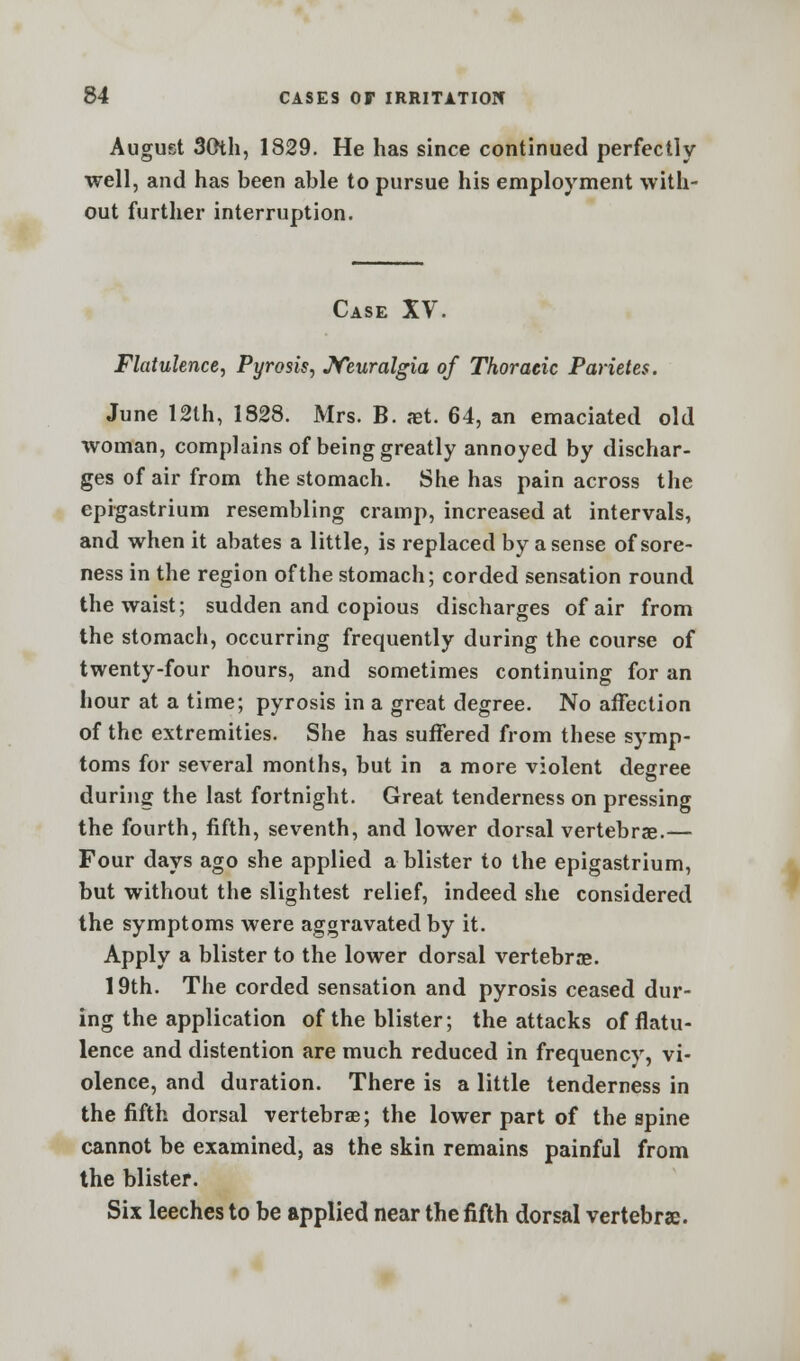 August 30th, 1829. He has since continued perfectly- well, and has been able to pursue his employment with- out further interruption. Case XV. Flatulence, Pyrosis, Neuralgia of Thoracic Parietes. June 12th, 1828. Mrs. B. set. 64, an emaciated old woman, complains of being greatly annoyed by dischar- ges of air from the stomach. She has pain across the epigastrium resembling cramp, increased at intervals, and when it abates a little, is replaced by a sense of sore- ness in the region of the stomach; corded sensation round the waist; sudden and copious discharges of air from the stomach, occurring frequently during the course of twenty-four hours, and sometimes continuing for an hour at a time; pyrosis in a great degree. No affection of the extremities. She has suffered from these symp- toms for several months, but in a more violent degree during the last fortnight. Great tenderness on pressing the fourth, fifth, seventh, and lower dorsal vertebrae.— Four days ago she applied a blister to the epigastrium, but without the slightest relief, indeed she considered the symptoms were aggravated by it. Apply a blister to the lower dorsal vertebrae. 19th. The corded sensation and pyrosis ceased dur- ing the application of the blister; the attacks of flatu- lence and distention are much reduced in frequency, vi- olence, and duration. There is a little tenderness in the fifth dorsal vertebra?; the lower part of the spine cannot be examined, as the skin remains painful from the blister. Six leeches to be applied near the fifth dorsal vertebrae.