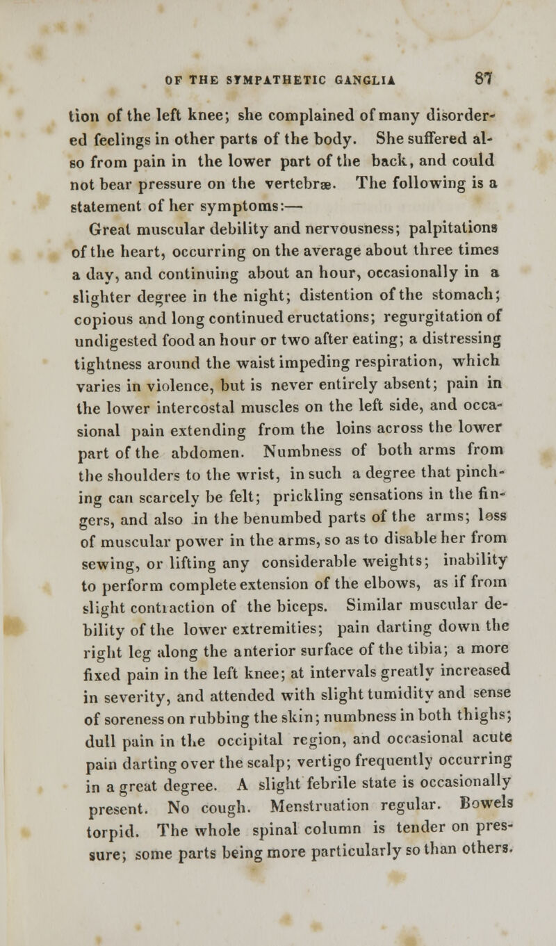 tion of the left knee; she complained of many disorder- ed feelings in other parts of the body. She suffered al- so from pain in the lower part of the back, and could not bear pressure on the vertebrae. The following is a statement of her symptoms:— Great muscular debility and nervousness; palpitations of the heart, occurring on the average about three times a day, and continuing about an hour, occasionally in a slighter degree in the night; distention of the stomach; copious and long continued eructations; regurgitation of undigested food an hour or two after eating; a distressing tightness around the waist impeding respiration, which varies in violence, but is never entirely absent; pain in the lower intercostal muscles on the left side, and occa- sional pain extending from the loins across the lower part of the abdomen. Numbness of both arms from the shoulders to the wrist, in such a degree that pinch- ing can scarcely be felt; prickling sensations in the fin- gers, and also in the benumbed parts of the arms; less of muscular power in the arms, so as to disable her from sewing, or lifting any considerable weights; inability to perform complete extension of the elbows, as if from slight contraction of the biceps. Similar muscular de- bility of the lower extremities; pain darting down the right leg along the anterior surface of the tibia; a more fixed pain in the left knee; at intervals greatly increased in severity, and attended with slight tumidity and sense of soreness on rubbing the skin; numbness in both thighs; dull pain in the occipital region, and occasional acute pain darting over the scalp; vertigo frequently occurring in a great degree. A slight febrile state is occasionally present. No cough. Menstruation regular. Bowels torpid. The whole spinal column is tender on pres- sure; some parts being more particularly so than others.