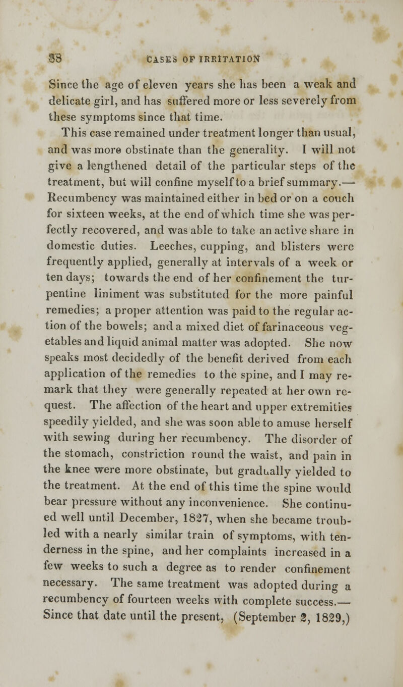 Since the age of eleven years she lias been a weak and delicate girl, and has suffered more or less severely from these symptoms since that time. This case remained under treatment longer than usual, and was more obstinate than the generality. I will not give a lengthened detail of the particular steps of the treatment, but will confine myself to a brief summary.— Recumbency was maintained either in bed or on a couch for sixteen weeks, at the end of which time she was per- fectly recovered, and was able to take an active share in domestic duties. Leeches, cupping, and blisters were frequently applied, generally at intervals of a week or ten days; towards the end of her confinement the tur- pentine liniment was substituted for the more painful remedies; a proper attention was paid to the regular ac- tion of the bowels; and a mixed diet of farinaceous veg- etables and liquid animal matter was adopted. She now speaks most decidedly of the benefit derived from each application of the remedies to the spine, and I may re- mark that they were generally repeated at her own re- quest. The affection of the heart and upper extremities speedily yielded, and she was soon able to amuse herself with sewing during her recumbency. The disorder of the stomach, constriction round the waist, and pain in the knee were more obstinate, but gradually yielded to the treatment. At the end of this time the spine would bear pressure without any inconvenience. She continu- ed well until December, 1827, when she became troub- led with a nearly similar train of symptoms, with ten- derness in the spine, and her complaints increased in a few weeks to such a degree as to render confinement necessary. The same treatment was adopted during a recumbency of fourteen weeks with complete success.— Since that date until the present, (September 2, 1829,)