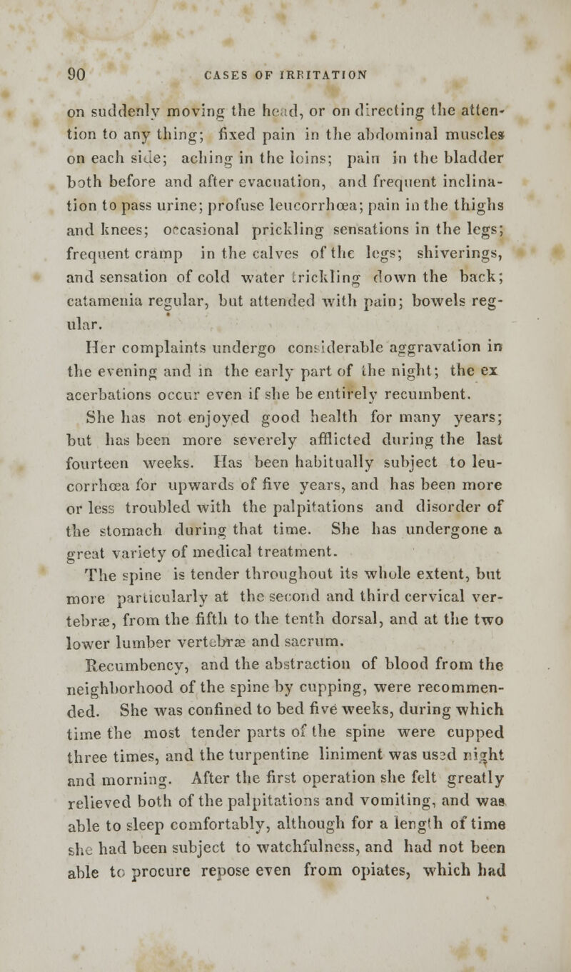 on suddenly moving the head, or on directing the atten- tion to any thing; fixed pain in the abdominal muscles on each side; aching in the loins; pain in the bladder both before and after evacuation, and frequent inclina- tion to pass urine; profuse leucorrhcea; pain in the thighs and knees; occasional prickling sensations in the legs; frequent cramp in the calves of the legs; shiverings, and sensation of cold water trickling down the back; catamenia regular, but attended with pain; bowels reg- ular. Her complaints undergo considerable aggravation in the evening and in the early part of the night; the ex acerbations occur even if she be entirely recumbent. She has not enjoyed good health for many years; but has been more severely afflicted during the last fourteen weeks. Has been habitually subject to leu- corrhcea for upwards of five years, and has been more or less troubled with the palpitations and disorder of the stomach during that time. She has undergone a great variety of medical treatment. The spine is tender throughout its whole extent, but more particularly at the second and third cervical ver- tebra, from the fifth to the tenth dorsal, and at the two lower lumber vertebras and sacrum. Recumbency, and the abstraction of blood from the neighborhood of the spine by cupping, were recommen- ded. She was confined to bed five weeks, during which time the most tender parts of the spine were cupped three times, and the turpentine liniment was us2d r.i^ht and morning. After the first operation she felt greatly relieved both of the palpitations and vomiting, and was able to sleep comfortably, although for a length of time she had been subject to watchfulness, and had not been able to procure repose even from opiates, which had