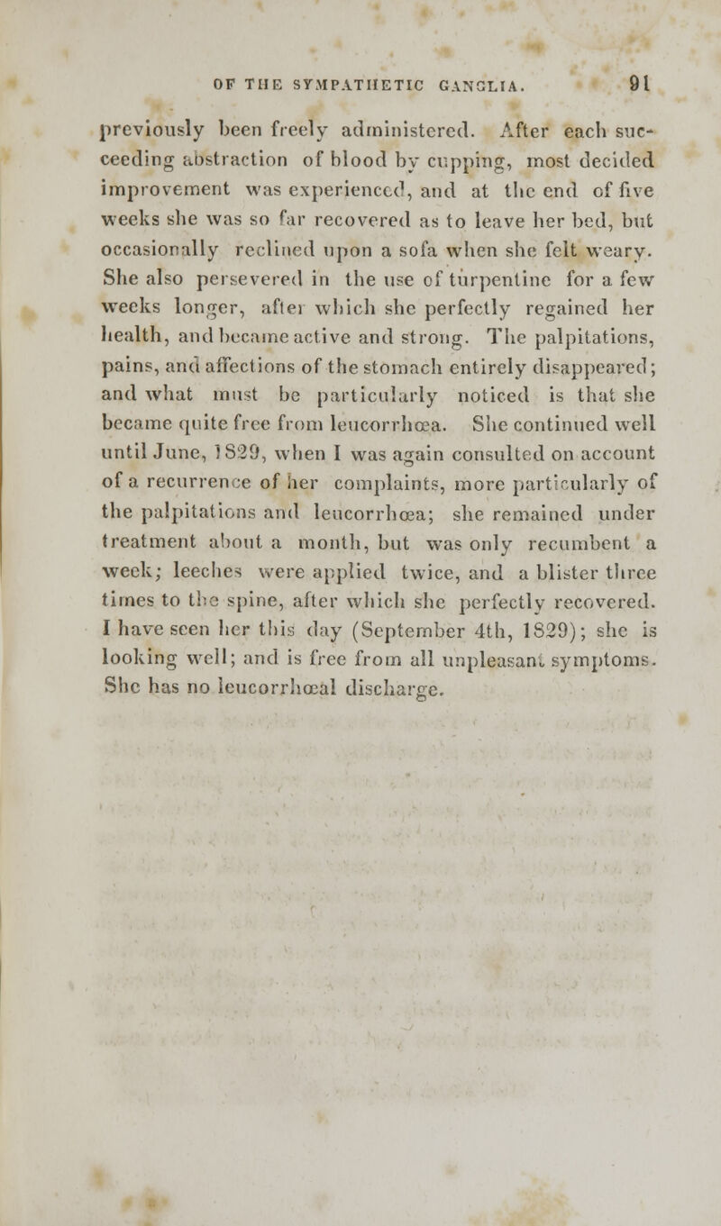 previously been freely administered. After each suc- ceeding abstraction of blood by cupping, most decided improvement was experienced, and at the end of five weeks she was so far recovered as to leave her bed, but occasionally reclined upon a sofa when she felt weary. She also persevered in the use of turpentine for a few weeks longer, aftei which she perfectly regained her health, and became active and strong. The palpitations, pains, and affections of the stomach entirely disappeared; and what must be particularly noticed is that she became quite free from leucorrhoea. She continued well untilJune, ]829, when I was again consulted on account of a recurrence of her complaints, more particularly of the palpitations and leucorrhoea; she remained under treatment about a month, but was only recumbent a week; leeches were applied twice, and a blister three times to the spine, after which she perfectly recovered. I have seen her this day (September 4th, 1829); she is looking well; and is free from all unpleasant symptoms. She has no leucorrlioeal discharge.