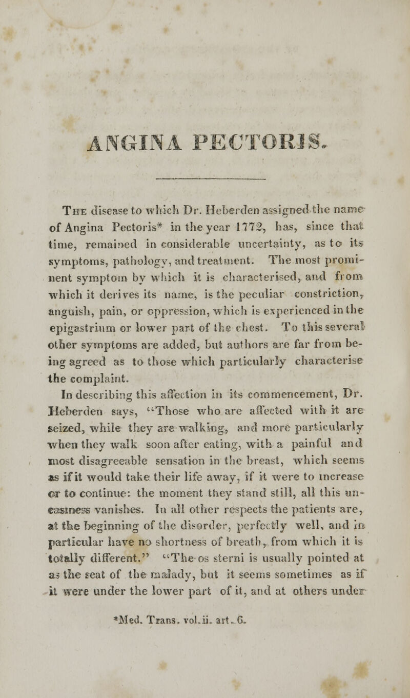 ANGINA PECTORIS. The disease to which Dr. HebercTen assigned the name of Angina Pectoris* in the year 1772, has, since that time, remained in considerable uncertainty, as to its symptoms, pathology, and treatment. The most promi- nent symptom by which it is characterised, and from which it derives its name, is the peculiar constriction, anguish, pain, or oppression, which is experienced in the epigastrium or lower part of the chest. To this several other symptoms are added, but authors are far from be- ing agreed as to those which particularly characterise the complaint. In describing this affection in its commencement, Dr. Heberden says, Those who are affected with it are seized, while they are walking, and more particularly when they walk soon after eating, with a painful and most disagreeable sensation in the breast, which seems as if it would take their life away, if it were to increase ©r to continue: the moment they stand still, all this un- easiness vanishes. In all other respects the patients are, at the beginning of the disorder, perfectly well, and iri particular have no shortness of breath, from which it is totally different. Theos sterni is usually pointed at as the seat of the malady, but it seems sometimes as if it were under the lower part of it, and at others under *Med. Trans, vol.ii. art^6.