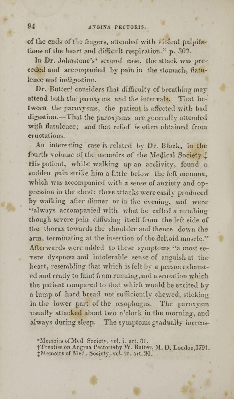 of the ends of titer fingers, attended with violent palpita- tions of the heart ?am\ difficult respiration. p. 3Q>. In Dr. Johnstone's* second case, the attack was pre- ceded and accompanied by pain in the stomach, flatu- lence and indigestion. Dr. Butterf considers that difficulty of breathing may attend both the paroxyms and the intervals. That be- tween the paroxysms, the patient is affected with bad digestion,—That the paroxysms are generally attended with flatulence; and that relief is often obtained from eructations. An interesting ' case is related by Dr. Black, in the fourth volume of the memoirs of the Medical Society.]. His patient, whilst walking up an acclivity, found a sudden pain strike him a little below the left mamma., which was accompanied with a sense of anxiety and op- pression in the shest: these attacks were easily produced by walking after dinner or in the evening, and were always accompanied with what he called a numbing though severe pain diffusing itself from the left side of the thorax towards the shoulder and thence down the arm, terminating at the insertion of the deltoid muscle. Afterwards were added to these symptoms a most se- vere dyspnoea and intolerable sense of anguish at the heart, resembling that which is felt by a person exhaust- ed and ready to faint from running,and a sensation which the patient compared to that which would be excited by a lump of hard bread not sufficiently chewed, sticking in the lower part of the oesophagus. The paroxysm usually attacked about two o'clock in the morning, and always during sleep. The symptoms gradually increas- *Memcirs of Med. Society, vol. i. art. 31. fTreatise on Angina Pectoris by YV. Butter, M. D. London ,1791. ^Memoirs of Med. Society.. yol. iv. art. 20,