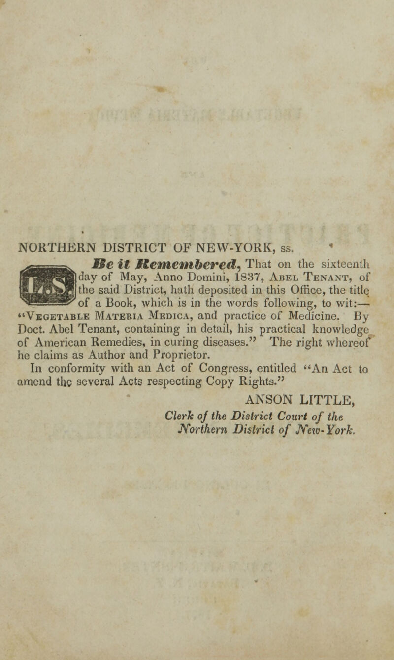 NORTHERN DISTRICT OF NEW-YORK, ss. Be it M&enicmbcred, That on the sixteenth day of May, Anno Domini, 1837, Abel Tenant, of the said District, hath deposited in this Office, the title of a Book, which is in the words following, to wit:— Vegetable Materia Medica, and practice of Medicine. By Doct. Abel Tenant, containing in detail, his practical knowledge of American Remedies, in curing diseases. The right whereof he claims as Author and Proprietor. In conformity with an Act of Congress, entitled An Act to amend the several Acts respecting Copy Rights. ANSON LITTLE, Clerk of the District Court of the Northern District of Neiv-Yorh.