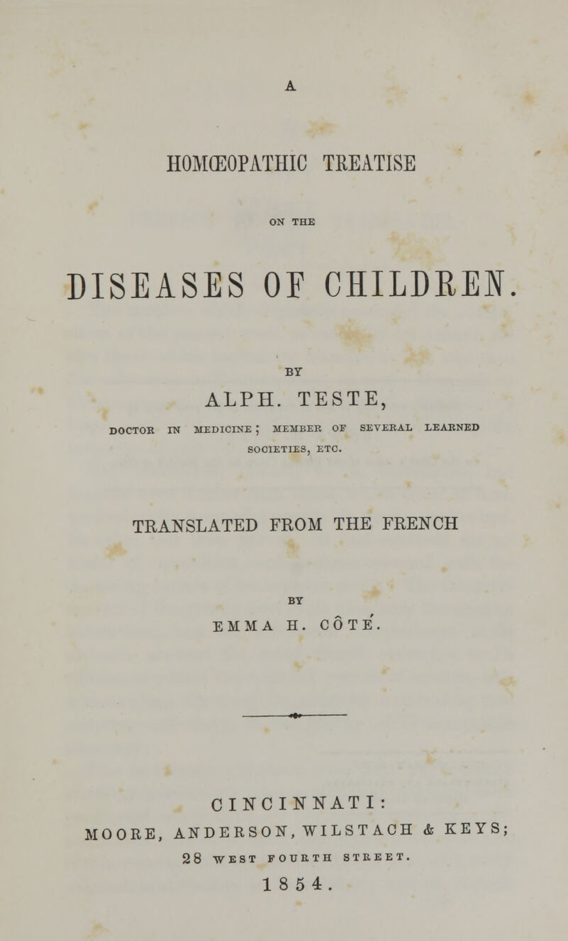 HOMEOPATHIC TREATISE DISEASES OE CHILDREN BY ALPH. TESTE, DOCTOR IN MEDICINE J MEMBER OE SEVERAL LEARNED SOCIETIES, ETC. TRANSLATED FROM THE FRENCH BY EMMA H. COTE CINCINNATI : MOORE, ANDERSON, WILSTACH & KEYS; 28 WEST FOURTH STREET. 18 54.