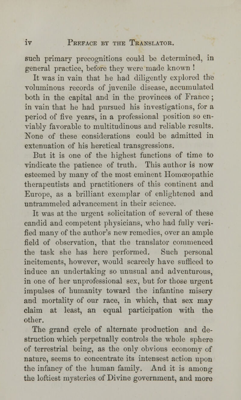 such primary precognitions could be determined, in general practice, before they were made known ! It was in vain that he had diligently explored the voluminous records of juvenile disease, accumulated both in the capital and in the provinces of France; in vain that he had pursued his investigations, for a period of five years, in a professional position so en- viably favorable to multitudinous and reliable results. None of these considerations could be admitted in extenuation of his heretical transgressions. But it is one of the highest functions of time to vindicate the patience of truth. This author is now esteemed by many of the most eminent Homoeopathic therapeutists and practitioners of this continent and Europe, as a brilliant exemplar of enlightened and untrammeled advancement in their science. It was at the urgent solicitation of several of these candid and competent physicians, who had fully veri- fied many of the author's new remedies, over an ample field of observation, that the translator commenced the task she has here performed. Such personal incitements, however, would scarcely have sufficed to induce an undertaking so unusual and adventurous, in one of her unprofessional sex, but for those urgent impulses of humanity toward the infantine misery and mortality of our race, in which, that sex may claim at least, an equal participation with the other. The grand cycle of alternate production and de- struction which perpetually controls the whole sphere of terrestrial being, as the only obvious economy of nature, 8eems to concentrate its intensest action upon the infancy of the human family. And it is among the loftiest mysteries of Divine government, and more