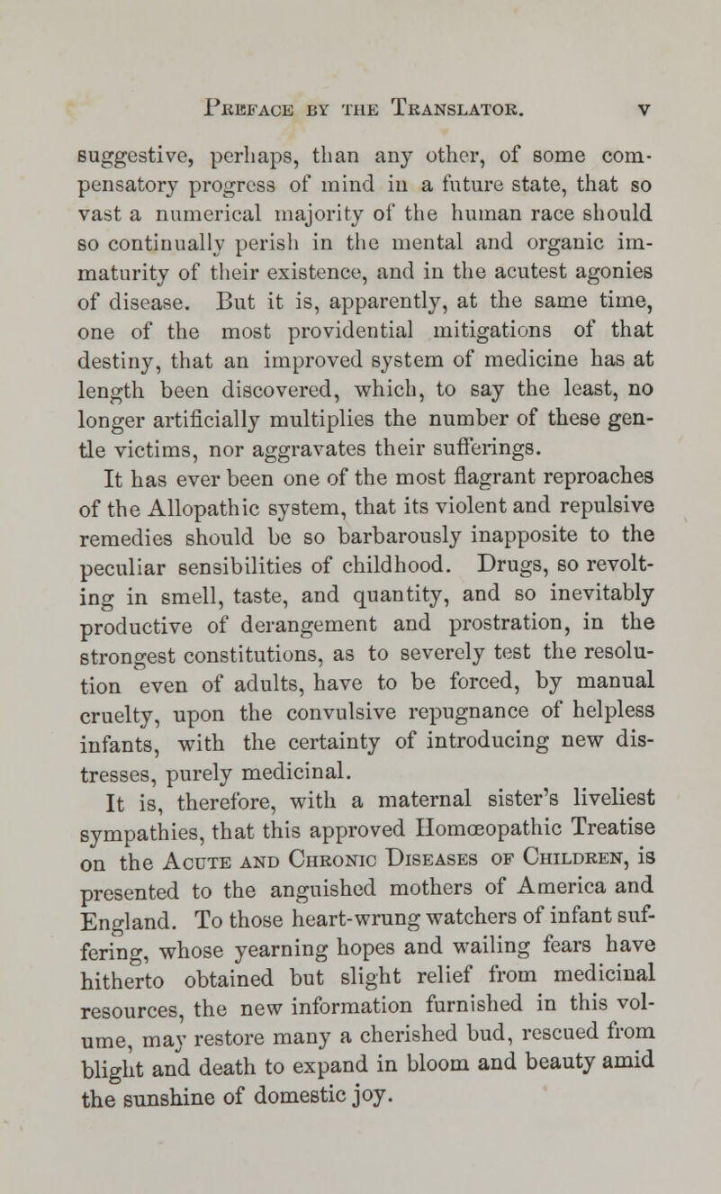 suggestive, perhaps, than any other, of some com- pensatory progress of mind in a future state, that so vast a numerical majority of the human race should so continually perish in the mental and organic im- maturity of their existence, and in the acutest agonies of disease. But it is, apparently, at the same time, one of the most providential mitigations of that destiny, that an improved system of medicine has at length been discovered, which, to say the least, no longer artificially multiplies the number of these gen- tle victims, nor aggravates their sufferings. It has ever been one of the most flagrant reproaches of the Allopathic system, that its violent and repulsive remedies should be so barbarously inapposite to the peculiar sensibilities of childhood. Drugs, so revolt- ing in smell, taste, and quantity, and so inevitably productive of derangement and prostration, in the strongest constitutions, as to severely test the resolu- tion even of adults, have to be forced, by manual cruelty, upon the convulsive repugnance of helpless infants, with the certainty of introducing new dis- tresses, purely medicinal. It is, therefore, with a maternal sister's liveliest sympathies, that this approved Homoeopathic Treatise on the Acute and Chronic Diseases of Children, is presented to the anguished mothers of America and England. To those heart-wrung watchers of infant suf- fering, whose yearning hopes and wailing fears have hitherto obtained but slight relief from medicinal resources, the new information furnished in this vol- ume, may restore many a cherished bud, rescued from blight and death to expand in bloom and beauty amid the sunshine of domestic joy.