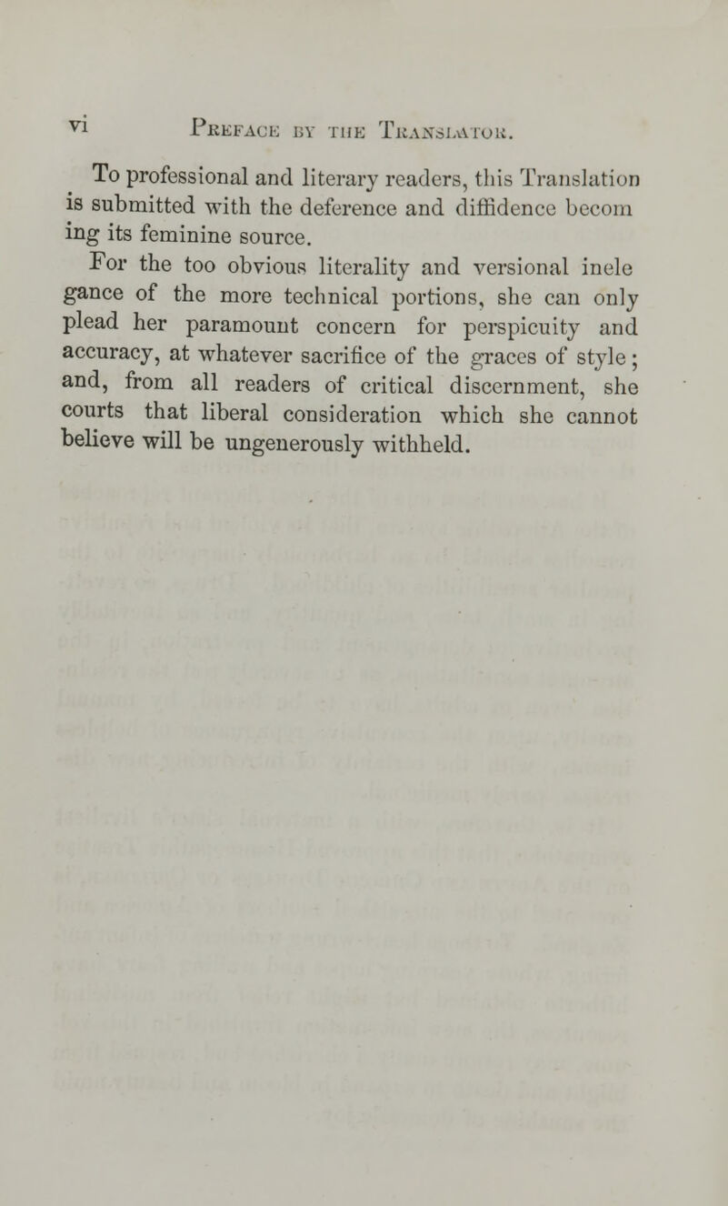 To professional and literary readers, this Translation is submitted with the deference and diffidence becom ing its feminine source. For the too obvious literality and versional inele gance of the more technical portions, she can only plead her paramount concern for perspicuity and accuracy, at whatever sacrifice of the graces of style; and, from all readers of critical discernment, she courts that liberal consideration which she cannot believe will be ungenerously withheld.