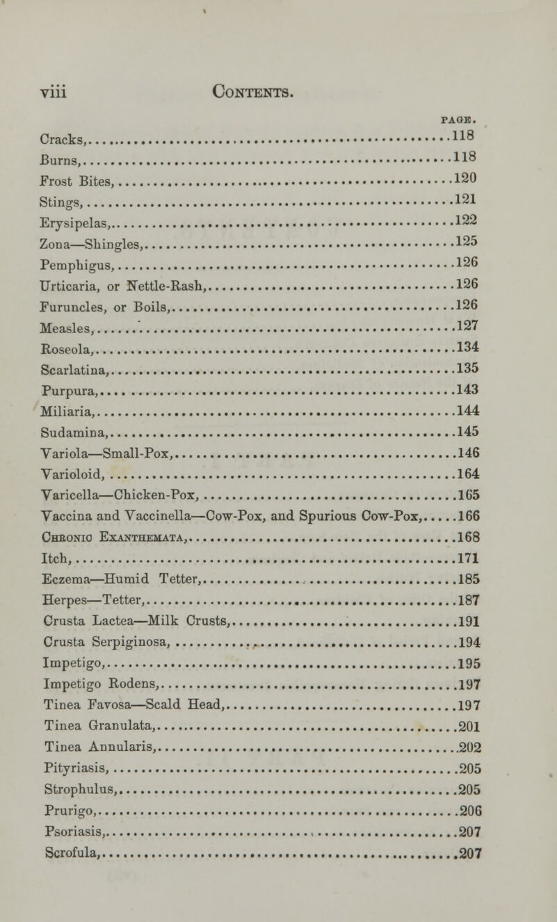 PA OK. Cracks, 118 Burns, ll8 Frost Bites, 120 Stings, 121 Erysipelas, 122 Zona—Shingles, 125 Pemphigus, 126 Urticaria, or Nettle-Rash, 126 Furuncles, or Boils, 126 Measles, 127 Roseola, 134 Scarlatina, 135 Purpura, 143 Miliaria, 144 Sudamina, 145 Variola—Small-Pox, 146 Varioloid, 164 Varicella—Chicken-Pox, 165 Vaccina and Vaccinella—Cow-Pox, and Spurious Cow-Pox, 166 Chbonio Exanthemata, 168 Itch, 171 Eczema—Humid Tetter, 185 Herpes—Tetter, 187 Crusta Lactea—Milk Crusts, 191 Crusta Serpiginosa, . 194 Impetigo, 195 Impetigo Rodens, 197 Tinea Favosa—Scald Head, 197 Tinea Granulata, 201 Tinea Annularis, 202 Pityriasis, 205 Strophulus, 205 Prurigo, 206 Psoriasis, 207 Scrofula, 207