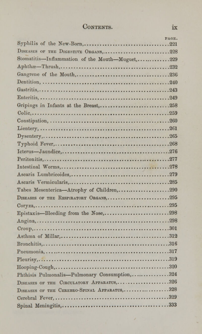 PAGE. Syphilis of the New-Born 221 Diseases of the Digestive Organs, 228 Stomatitis—Inflammation of the Mouth—Muguet, 229 Aphthae—Thrush, 232 Gangrene of the Mouth, 236 Dentition, 240 Gastritis, 243 Enteritis, 249 Gripings in Infants at the Breast, 258 Colic, 259 Constipation, 260 Lientery, , , 261 Dysentery, 265 Typhoid Fever, 268 Icterus—Jaundice, 276 Peritonitis, 277 Intestinal Worms, 278 Ascaris Lumbricoides, 279 Ascaris Vermicularis, 285 Tabes Mesenterica—Atrophy of Children, 290 Diseases of the Respiratory Organs, 295 Coryza, 295 Epistaxis—Bleeding from the N~ose, 298 Angina, 298 Croup, 301 Asthma of Millar, 312 Bronchitis, 316 Pneumonia, 317 Pleurisy, 319 Hooping-Cough, 320 Phthisis Pulmonalis—Pulmonary Consumption, 324 Diseases of the Circulatory Apparatus, 326 Diseases of the Cerebro-Spinal Apparatus, 328 Cerebral Fever, 329 Spinal Meningitis, 333