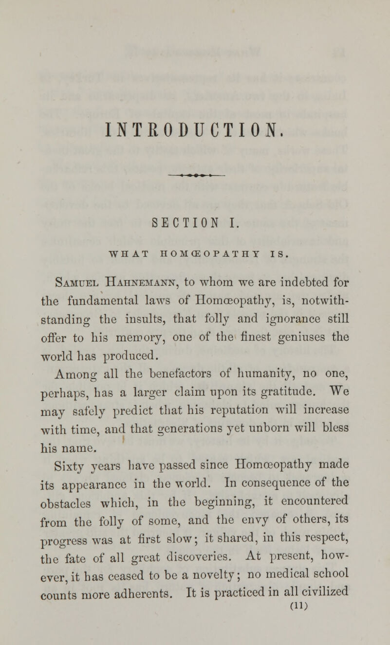 INTRODUCTION. SECTION I. WHAT HOMffiOPATHT IS. Samuel Hahnemann, to whom we are indebted for the fundamental laws of Homoeopathy, is, notwith- standing the insults, that folly and ignorance still offer to his memory, one of the finest geniuses the world has produced. Among all the benefactors of humanity, no one, perhaps, has a larger claim upon its gratitude. We may safely predict that his reputation will increase with time, and that generations yet unborn will bless his name. Sixty years have passed since Homoeopathy made its appearance in the world. In consequence of the obstacles which, in the beginning, it encountered from the folly of some, and the envy of others, its progress was at first slow; it shared, in this respect, the fate of all great discoveries. At present, how- ever, it has ceased to be a novelty; no medical school counts more adherents. It is practiced in all civilized