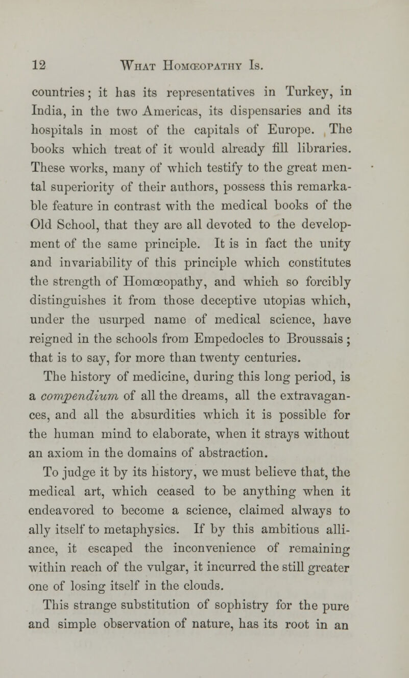 countries; it has its representatives in Turkey, in India, in the two Americas, its dispensaries and its hospitals in most of the capitals of Europe. The books which treat of it would already fill libraries. These works, many of which testify to the great men- tal superiority of their authors, possess this remarka- ble feature in contrast with the medical books of the Old School, that they are all devoted to the develop- ment of the same principle. It is in fact the unity and invariability of this principle which constitutes the strength of Homoeopathy, and which so forcibly distinguishes it from those deceptive Utopias which, under the usurped name of medical science, have reigned in the schools from Empedocles to Broussais ; that is to say, for more than twenty centuries. The history of medicine, during this long period, is a compendium of all the dreams, all the extravagan- ces, and all the absurdities which it is possible for the human mind to elaborate, when it strays without an axiom in the domains of abstraction. To judge it by its history, we must believe that, the medical art, which ceased to be anything when it endeavored to become a science, claimed always to ally itself to metaphysics. If by this ambitious alli- ance, it escaped the inconvenience of remaining within reach of the vulgar, it incurred the still greater one of losing itself in the clouds. This strange substitution of sophistry for the pure and simple observation of nature, has its root in an