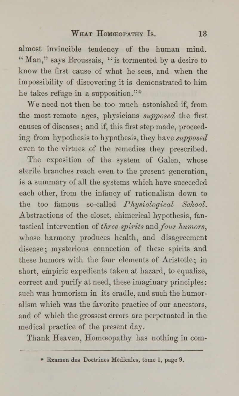 almost invincible tendency of the human mind.  Man, says Broussais, is tormented by a desire to know the first cause of what he sees, and when the impossibility of discovering it is demonstrated to him he takes refuge in a supposition.* We need not then be too much astonished if, from the most remote ages, physicians supposed the first causes of diseases; and if, this first step made, proceed- ing from hypothesis to hypothesis, they have supposed even to the virtues of the remedies they prescribed. The exposition of the system of Galen, whose sterile branches reach even to the present generation, is a summary of all the systems which have succeeded each other, from the infancy of rationalism down to the too famous so-called Physiological School. Abstractions of the closet, chimerical hypothesis, fan- tastical intervention of three spirits and four humors, whose harmony produces health, and disagreement disease; mysterious connection of these spirits and these humors with the four elements of Aristotle; in short, empiric expedients taken at hazard, to equalize, correct and purify at need, these imaginary principles: such was humorism in its cradle, and such the humor- alism which was the favorite practice of our ancestors, and of which the grossest errors are perpetuated in the medical practice of the present day. Thank Heaven, Homoeopathy has nothing in com- * Examen des Doctrines Medicales, tome 1, page 9.