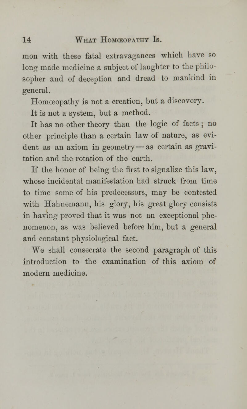 mon with these fatal extravagances which have so long made medicine a subject of laughter to the philo- sopher and of deception and dread to mankind in general. Homoeopathy is not a creation, but a discovery. It is not a system, but a method. It has no other theory than the logic of facts ; no other principle than a certain law of nature, as evi- dent as an axiom in geometry — as certain as gravi- tation and the rotation of the earth. If the honor of being the first to signalize this law, whose incidental manifestation had struck from time to time some of his predecessors, may be contested with Hahnemann, his glory, his great glory consists in having proved that it was not an exceptional phe- nomenon, as was believed before him, but a general and constant physiological fact. We shall consecrate the second paragraph of this introduction to the examination of this axiom of modern medicine.