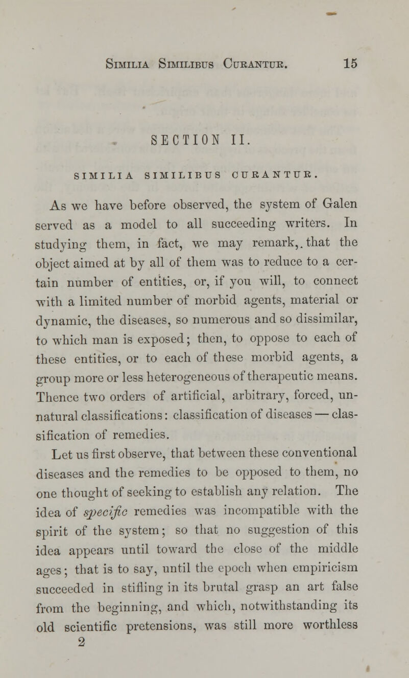 SECTION II. SlMILIA SlMILIBUS CUBANTUE. As we have before observed, the system of Galen served as a model to all succeeding writers. In studying them, in fact, we may remark,, that the object aimed at by all of them was to reduce to a cer- tain number of entities, or, if you will, to connect with a limited number of morbid agents, material or dynamic, the diseases, so numerous and so dissimilar, to which man is exposed; then, to oppose to each of these entities, or to each of these morbid agents, a group more or less heterogeneous of therapeutic means. Thence two orders of artificial, arbitrary, forced, un- natural classifications: classification of diseases — clas- sification of remedies. Let us first observe, that between these conventional diseases and the remedies to be opposed to them, no one thought of seeking to establish any relation. The idea of specific remedies was incompatible with the spirit of the system; so that no suggestion of this idea appears until toward the close of the middle ages; that is to say, until the epoch when empiricism succeeded in stifling in its brutal grasp an art false from the beginning, and which, notwithstanding its old scientific pretensions, was still more worthless