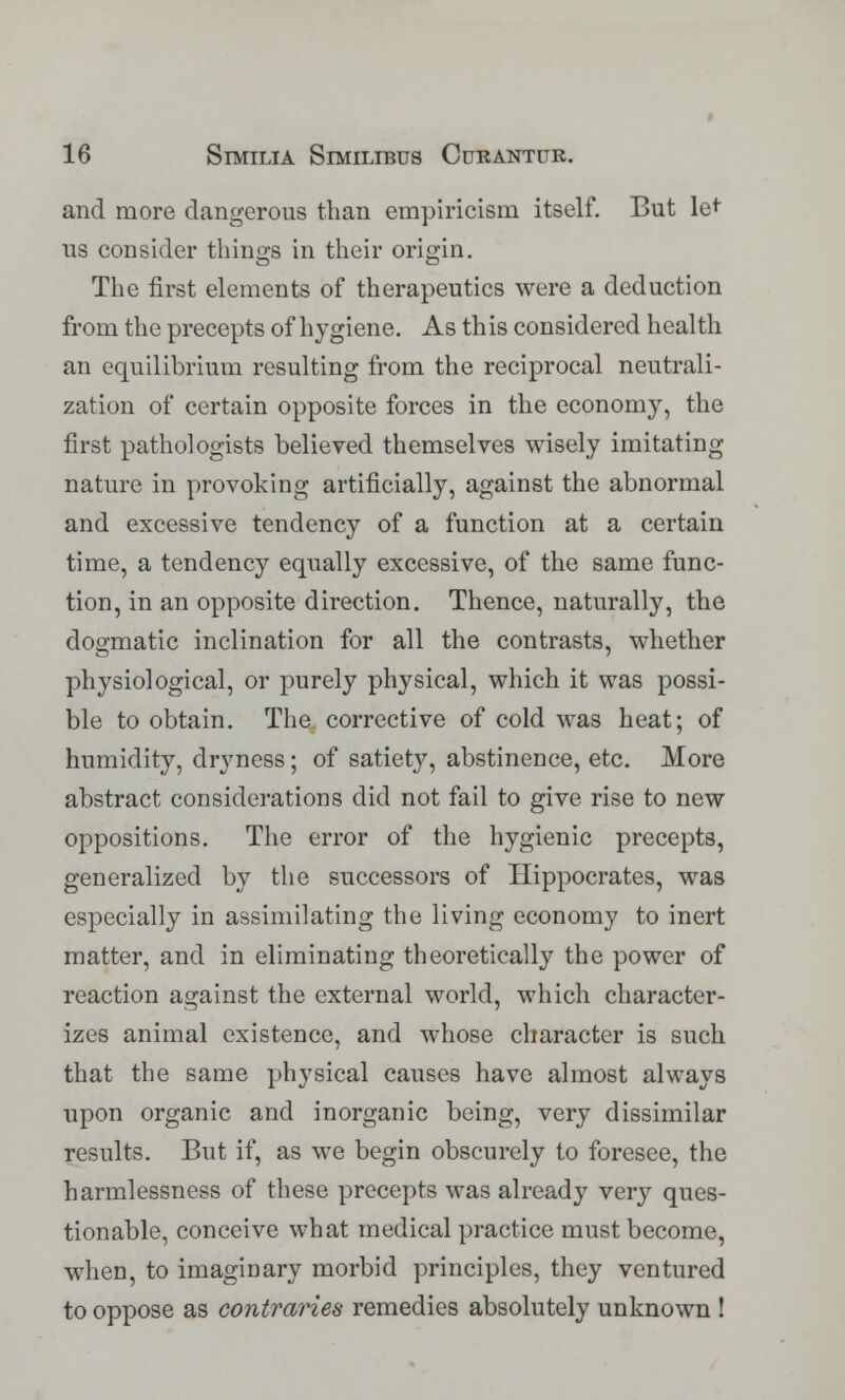and more dangerous than empiricism itself. But le< us consider things in their origin. The first elements of therapeutics were a deduction from the precepts of hygiene. As this considered health an equilibrium resulting from the reciprocal neutrali- zation of certain opposite forces in the economy, the first pathologists believed themselves wisely imitating nature in provoking artificially, against the abnormal and excessive tendency of a function at a certain time, a tendency equally excessive, of the same func- tion, in an opposite direction. Thence, naturally, the dogmatic inclination for all the contrasts, whether physiological, or purely physical, which it was possi- ble to obtain. The corrective of cold was heat; of humidity, dryness; of satiety, abstinence, etc. More abstract considerations did not fail to give rise to new oppositions. The error of the hygienic precepts, generalized by the successors of Hippocrates, was especially in assimilating the living economy to inert matter, and in eliminating theoretically the power of reaction against the external world, which character- izes animal existence, and whose character is such that the same physical causes have almost always upon organic and inorganic being, very dissimilar results. But if, as we begin obscurely to foresee, the harmlessness of these precepts was already very ques- tionable, conceive what medical practice must become, when, to imaginary morbid principles, they ventured to oppose as contraries remedies absolutely unknown !