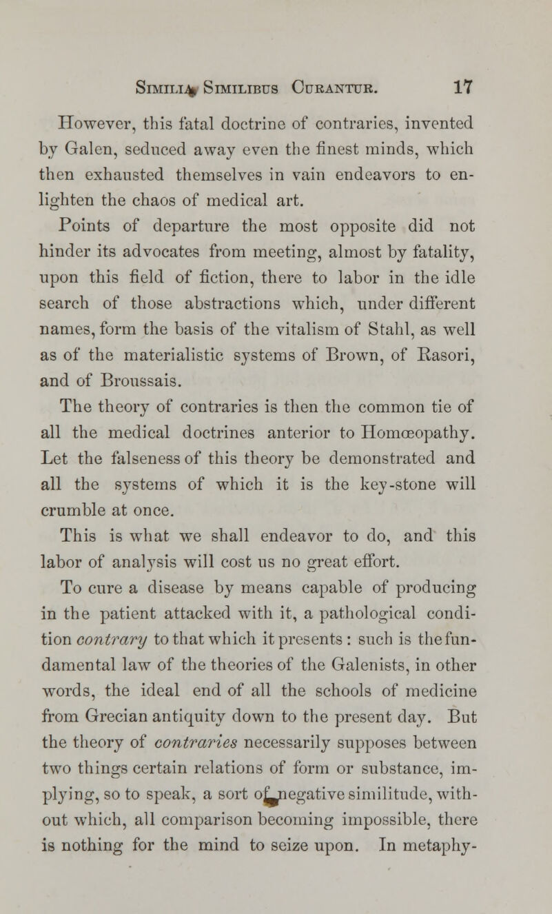 However, this fatal doctrine of contraries, invented by Galen, seduced away even the finest minds, which then exhausted themselves in vain endeavors to en- lighten the chaos of medical art. Points of departure the most opposite did not hinder its advocates from meeting, almost by fatality, upon this field of fiction, there to labor in the idle search of those abstractions which, under different names, form the basis of the vitalism of Stahl, as well as of the materialistic systems of Brown, of Rasori, and of Broussais. The theory of contraries is then the common tie of all the medical doctrines anterior to Homoeopathy. Let the falseness of this theory be demonstrated and all the systems of which it is the key-stone will crumble at once. This is what we shall endeavor to do, and this labor of analysis will cost us no great effort. To cure a disease by means capable of producing in the patient attacked with it, a pathological condi- tion contrary to that which it presents : such is the fun- damental law of the theories of the Galenists, in other words, the ideal end of all the schools of medicine from Grecian antiquity down to the present day. But the theory of contraries necessarily supposes between two things certain relations of form or substance, im- plying, so to speak, a sort of_negative similitude, with- out which, all comparison becoming impossible, there is nothing for the mind to seize upon. In metaphy-