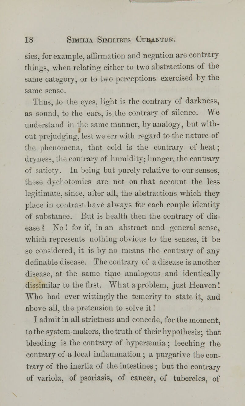 sics, for example, affirmation and negation are contrary things, when relating either to two abstractions of the same category, or to two perceptions exercised by the same sense. Thus, to the eyes, light is the contrary of darkness, as sound, to the ears, is the contrary of silence. We understand in the same manner, by analogy, but with- out prejudging, lest we err with regard to the nature of the phenomena, that cold is the contrary of heat; dryness, the contrary of humidity; hunger, the contrary of satiety. In being but purely relative to our senses, these dychotomies are not on that account the less legitimate, since, after all, the abstractions which they place in contrast have always for each couple identity of substance. But is health then the contrary of dis- ease ? No ! for if, in an abstract and general sense, which represents nothing obvious to the senses, it be so considered, it is by no means the contrary of any definable disease. The contrary of a disease is another disease, at the same time analogous and identically dissimilar to the first. What a problem, just Heaven! Who had ever wittingly the temerity to state it, and above all, the pretension to solve it! I admit in all strictness and concede, for the moment, to the system-makers, the truth of their hypothesis; that bleeding is the contrary of hypersenlia ; leeching the contrary of a local inflammation ; a purgative the con- trary of the inertia of the intestines ; but the contrary of variola, of psoriasis, of cancer, of tubercles, of