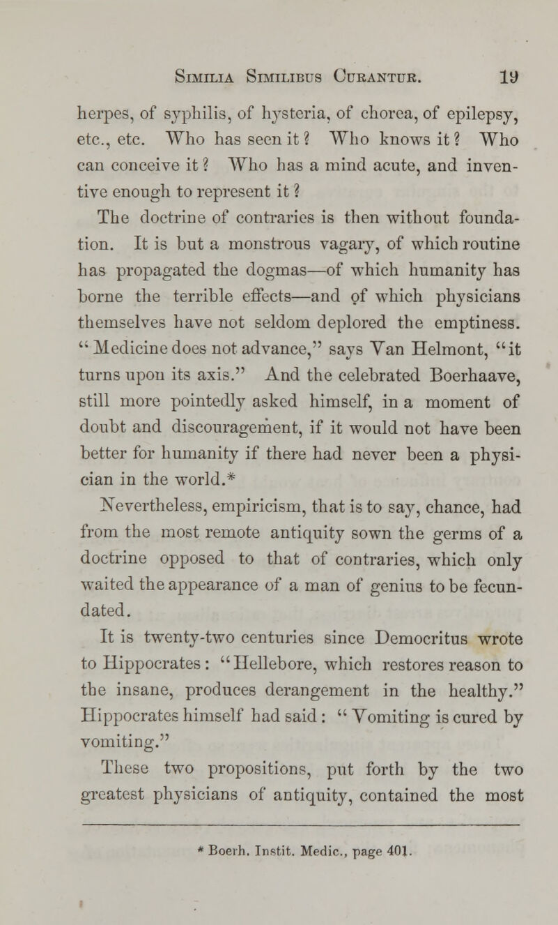 herpes, of syphilis, of hysteria, of chorea, of epilepsy, etc., etc. Who has seen it ? Who knows it ? Who can conceive it ? Who has a mind acute, and inven- tive enough to represent it ? The doctrine of contraries is then without founda- tion. It is but a monstrous vagary, of which routine has propagated the dogmas—of which humanity has borne the terrible effects—and of which physicians themselves have not seldom deplored the emptiness.  Medicine does not advance, says Yan Helmont, it turns upon its axis. And the celebrated Boerhaave, still more pointedly asked himself, in a moment of doubt and discouragement, if it would not have been better for humanity if there had never been a physi- cian in the world.* Nevertheless, empiricism, that is to say, chance, had from the most remote anticmity sown the germs of a doctrine opposed to that of contraries, which only waited the appearance of a man of genius to be fecun- dated. It is twenty-two centuries since Democritus wrote to Hippocrates : Hellebore, which restores reason to the insane, produces derangement in the healthy. Hippocrates himself had said :  Yomiting is cured by vomiting. These two propositions, put forth by the two greatest physicians of antiquity, contained the most * Boerh. Inst.it. Medic, page 401.