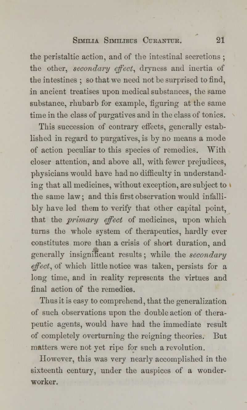 the peristaltic action, and of the intestinal secretions ; the other, secondary effect, dryness and inertia of the intestines ; so that we need not be surprised to find, in ancient treatises upon medical substances, the same substance, rhubarb for example, figuring at the same time in the class of purgatives and in the class of tonics. This succession of contrary effects, generally estab- lished in regard to purgatives, is by no means a mode of action peculiar to this species of remedies. With closer attention, and above all, with fewer prejudices, physicians would have had no difficulty in understand- ing that all medicines, without exception, are subject to the same law; and this first observation would infalli- bly have led them to verify that other capital point, that the primary effect of medicines, upon which turns the whole system of therapeutics, hardly ever constitutes more than a crisis of short duration, and generally insignificant results; while the secondary effect, of which little notice was taken, persists for a long time, and in reality represents the virtues and final action of the remedies. Thus it is easy to comprehend, that the generalization of such observations upon the double action of thera- peutic agents, would have had the immediate result of completely overturning the reigning theories. But matters were not yet ripe for such a revolution. However, this was very nearly accomplished in the sixteenth century, under the auspices of a wonder- worker.
