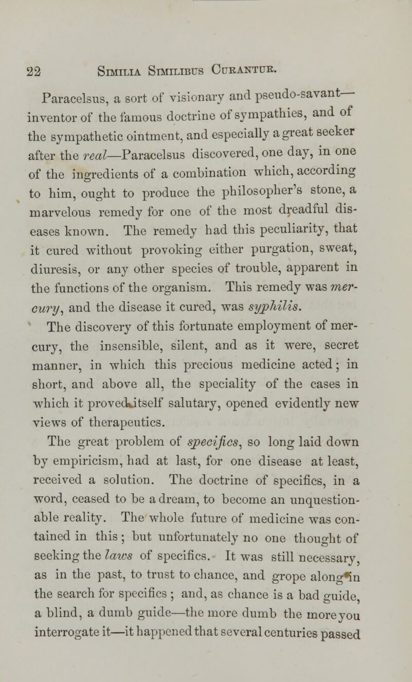 Paracelsus, a sort of visionary and pseudo-savant— inventor of the famous doctrine of sympathies, and of the sympathetic ointment, and especially a great seeker after the real—Paracelsus discovered, one day, in one of the ingredients of a combination which, according to him, ought to produce the philosopher's stone, a marvelous remedy for one of the most dreadful dis- eases known. The remedy had this peculiarity, that it cured without provoking either purgation, sweat, diuresis, or any other species of trouble, apparent in the functions of the organism. This remedy was mer- cury, and the disease it cured, was syphilis. The discovery of this fortunate employment of mer- cury, the insensible, silent, and as it were, secret manner, in which this precious medicine acted; in short, and above all, the speciality of the cases in which it proveckitself salutary, opened evidently new views of therapeutics. The great problem of specifics, so long laid down by empiricism, had at last, for one disease at least, received a solution. The doctrine of specifics, in a word, ceased to be a dream, to become an unquestion- able reality. The whole future of medicine was con- tained in this ; but unfortunately no one thought of seeking the laws of specifics. It was still necessary, as in the past, to trust to chance, and grope alono-*in the search for specifics ; and, as chance is a bad guide a blind, a dumb guide—the more dumb the more you interrogate it—it happened that several centuries passed