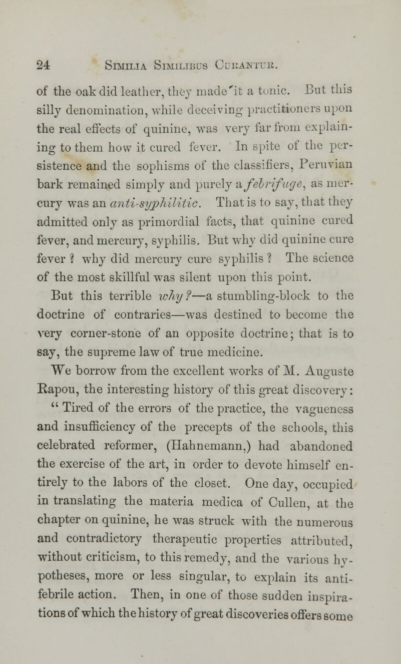of the oak did leather, they made'it a tunic. But this silly denomination, while deceiving practitioners upon the real effects of quinine, was very far from explain- ing to them how it cured lever. In spite of the per- sistence and the sophisms of the classifiers, Peruvian bark remained simply and purely & febrifuge, as mer- cury was an anti-syphilitic. That is to say, that they admitted only as primordial facts, that quinine cured fever, and mercury, syphilis. But why did quinine cure fever ? why did mercury cure syphilis ? The science of the most skillful was silent upon this point. But this terrible why ?—a stumbling-block to the doctrine of contraries—was destined to become the very corner-stone of an opposite doctrine; that is to say, the supreme law of true medicine. We borrow from the excellent works of M. Auguste Rapou, the interesting history of this great discovery:  Tired of the errors of the practice, the vagueness and insufficiency of the precepts of the schools, this celebrated reformer, (Hahnemann.) had abandoned the exercise of the art, in order to devote himself en- tirely to the labors of the closet. One day, occupied in translating the materia medica of Cullen, at the chapter on quinine, he was struck with the numerous and contradictory therapeutic properties attributed, without criticism, to this remedy, and the various hy- potheses, more or less singular, to explain its anti- febrile action. Then, in one of those sudden inspira- tions of which the history of great discoveries offers some