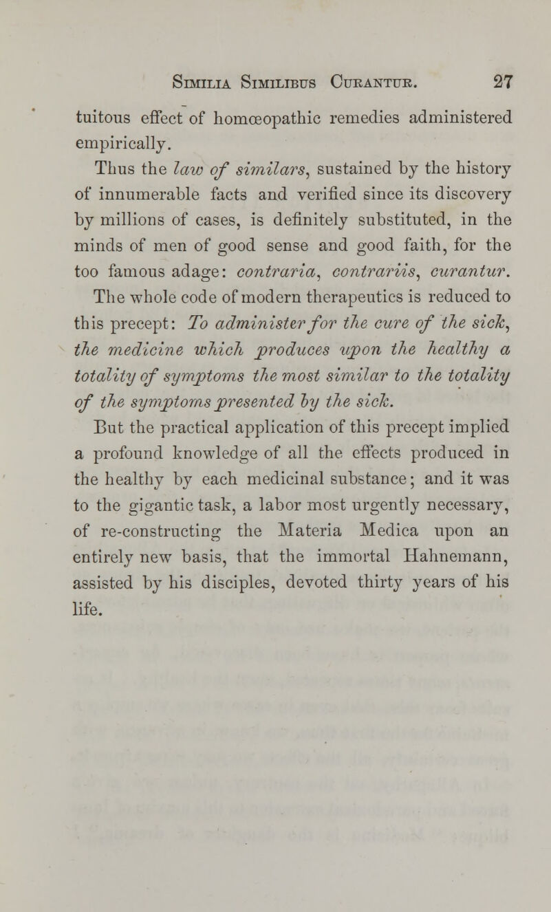 tuitous effect of homoeopathic remedies administered empirically. Thus the law of similars, sustained by the history of innumerable facts and verified since its discovery by millions of cases, is definitely substituted, in the minds of men of good sense and good faith, for the too famous adage: contraria, contrariis, curantur. The whole code of modern therapeutics is reduced to this precept: To administer for the cure of the sick, the medicine which produces upon the healthy a totality of symptoms the most similar to the totality of the symptoms presented by the sick. But the practical application of this precept implied a profound knowledge of all the effects produced in the healthy by each medicinal substance; and it was to the gigantic task, a labor most urgently necessary, of re-constructing the Materia Medica upon an entirely new basis, that the immortal Hahnemann, assisted by his disciples, devoted thirty years of his life.