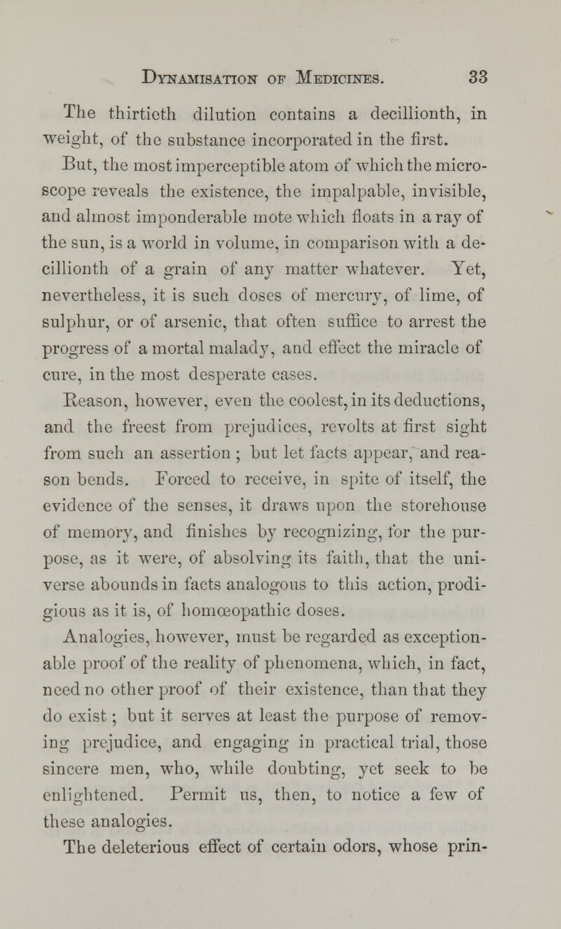 The thirtieth dilution contains a decillionth, in weight, of the substance incorporated in the first. But, the most imperceptible atom of which the micro- scope reveals the existence, the impalpable, invisible, and almost imponderable mote which floats in a ray of the sun, is a world in volume, in comparison with a de- cillionth of a grain of any matter whatever. Yet, nevertheless, it is such doses of mercury, of lime, of sulphur, or of arsenic, that often suffice to arrest the progress of a mortal malady, and effect the miracle of cure, in the most desperate cases. Reason, however, even the coolest, in its deductions, and the freest from prejudices, revolts at first sight from such an assertion ; but let facts appear, and rea- son bends. Forced to receive, in spite of itself, the evidence of the senses, it draws upon the storehouse of memory, and finishes by recognizing, for the pur- pose, as it were, of absolving its faith, that the uni- verse abounds in facts analogous to this action, prodi- gious as it is, of homoeopathic doses. Analogies, however, must be regarded as exception- able proof of the reality of phenomena, which, in fact, need no other proof of their existence, than that they do exist; but it serves at least the purpose of remov- ing prejudice, and engaging in practical trial, those sincere men, who, while doubting, yet seek to be enlightened. Permit us, then, to notice a few of these analogies. The deleterious effect of certain odors, whose prin-
