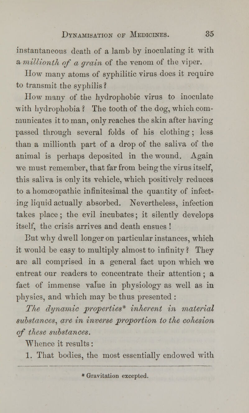 instantaneous death of a lamb by inoculating it with a millionth of a grain of the venom of the viper. How many atoms of syphilitic virus does it require to transmit the syphilis ? How many of the hydrophobic virus to inoculate with hydrophobia ? The tooth of the dog, which com- municates it to man, only reaches the skin after having passed through several folds of his clothing; less than a millionth part of a drop of the saliva of the animal is perhaps deposited in the wound. Again we must remember, that far from being the virus itself, this saliva is only its vehicle, which positively reduces to a homoeopathic infinitesimal the quantity of infect- ing liquid actually absorbed. Nevertheless, infection takes place; the evil incubates; it silently develops itself, the crisis arrives and death ensues ! But why dwell longeron particular instances, which it would be easy to multiply almost to infinity ? They are all comprised in a general fact upon which we entreat our readers to concentrate their attention; a fact of immense value in physiology as well as in physics, and which may be thus presented : The dynamic properties* inherent in material substances, are in inverse proportion to the cohesion of these substances. Whence it results: 1. That bodies, the most essentially endowed with * Gravitation excepted.