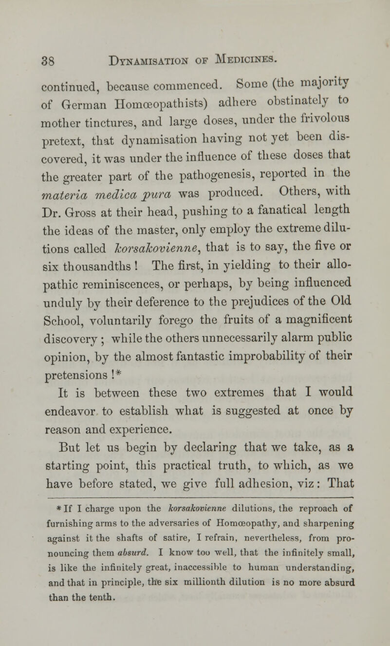 continued, because commenced. Some (the majority of German Homoeopathists) adhere obstinately to mother tinctures, and large doses, under the frivolous pretext, that dynamisation having not yet been dis- covered, it was under the influence of these doses that the greater part of the pathogenesis, reported in the materia medica pura was produced. Others, with Dr. Gross at their head, pushing to a fanatical length the ideas of the master, only employ the extreme dilu- tions called korsakovienne, that is to say, the five or six thousandths I The first, in yielding to their allo- pathic reminiscences, or perhaps, by being influenced unduly by their deference to the prejudices of the Old School, voluntarily forego the fruits of a magnificent discovery ; while the others unnecessarily alarm public opinion, by the almost fantastic improbability of their pretensions !* It is between these two extremes that I would endeavor to establish what is suggested at once by reason and experience. But let us begin by declaring that we take, as a starting point, this practical truth, to which, as we have before stated, we give full adhesion, viz: That * If I charge upon the korsakovienne dilutions, the reproach of furnishing arms to the adversaries of Homoeopathy, and sharpening against it the shafts of satire, I refrain, nevertheless, from pro- nouncing them absurd. I know too well, that the infinitely small, is like the infinitely great, inaccessible to human understanding, and that in principle, the six millionth dilution is no more absurd than the tenth.