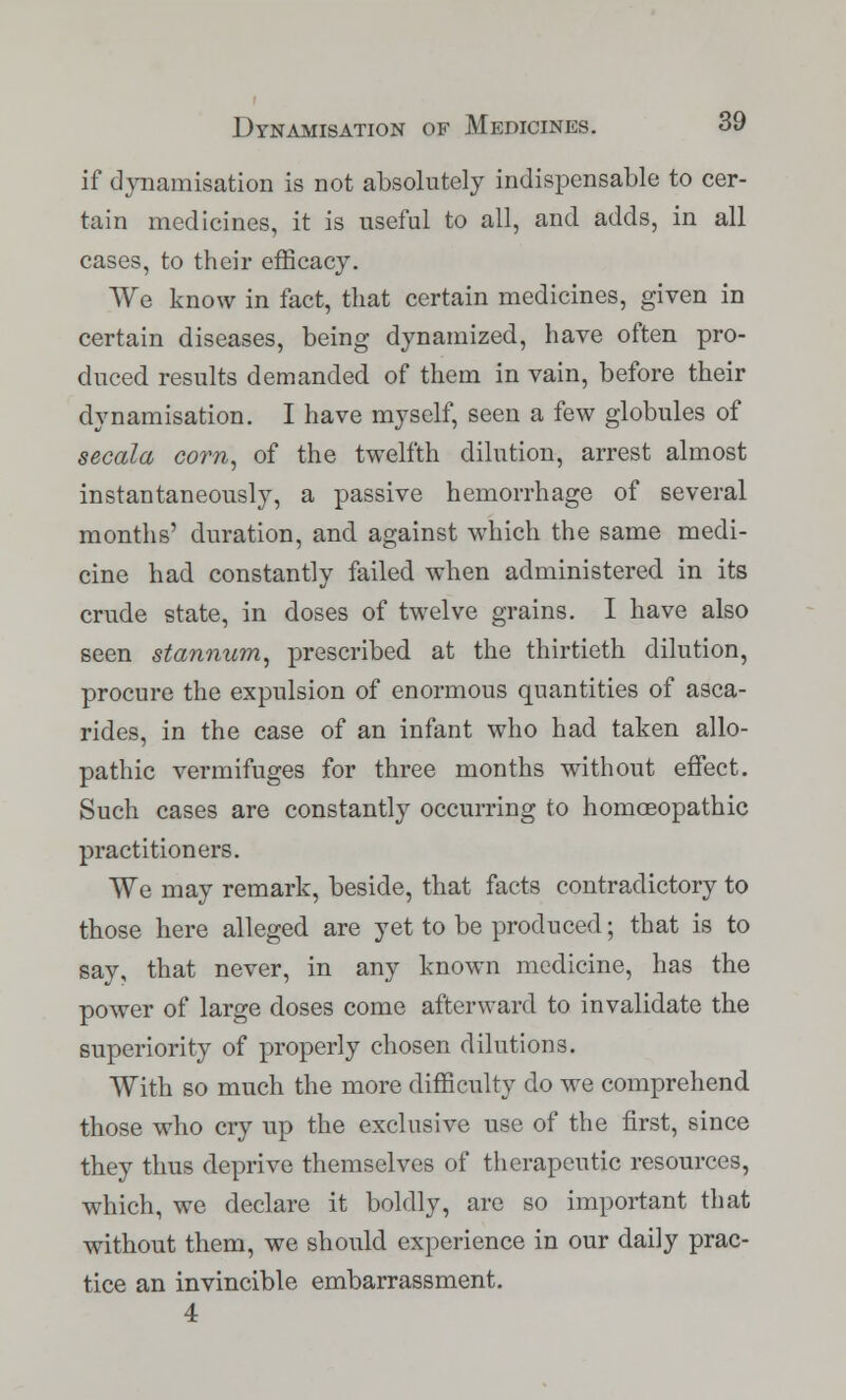 if dynamisation is not absolutely indispensable to cer- tain medicines, it is useful to all, and adds, in all cases, to their efficacy. We know in fact, that certain medicines, given in certain diseases, being dynamized, have often pro- duced results demanded of them in vain, before their dynamisation. I have myself, seen a few globules of secala corn, of the twelfth dilution, arrest almost instantaneously, a passive hemorrhage of several months' duration, and against which the same medi- cine had constantly failed when administered in its crude state, in doses of twelve grains. I have also seen stannum, prescribed at the thirtieth dilution, procure the expulsion of enormous quantities of asca- rides, in the case of an infant who had taken allo- pathic vermifuges for three months without effect. Such cases are constantly occurring to homoeopathic practitioners. We may remark, beside, that facts contradictory to those here alleged are yet to be produced; that is to say, that never, in any known medicine, has the power of large doses come afterward to invalidate the superiority of properly chosen dilutions. With so much the more difficulty do we comprehend those who cry up the exclusive use of the first, since they thus deprive themselves of therapeutic resources, which, we declare it boldly, are so important that without them, we should experience in our daily prac- tice an invincible embarrassment. 4