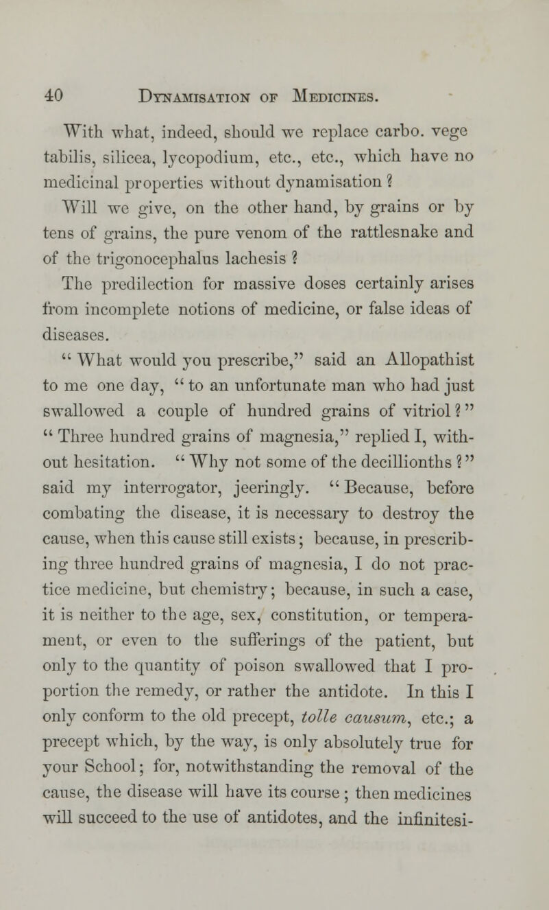 With what, indeed, should we replace carbo. vege tabilis, silicea, lycopodium, etc., etc., which have no medicinal properties without dynamisation % Will we give, on the other hand, by grains or by tens of grains, the pure venom of the rattlesnake and of the trigonocephaly lachesis ? The predilection for massive doses certainly arises from incomplete notions of medicine, or false ideas of diseases.  What would you prescribe, said an Allopathist to me one day,  to an unfortunate man who had just swallowed a couple of hundred grains of vitriol ?  Three hundred grains of magnesia, replied I, with- out hesitation.  Why not some of the decillionths ? said my interrogator, jeeringly.  Because, before combating the disease, it is necessary to destroy the cause, when this cause still exists; because, in prescrib- ing three hundred grains of magnesia, I do not prac- tice medicine, but chemistry; because, in such a case, it is neither to the age, sex, constitution, or tempera- ment, or even to the sufferings of the patient, but only to the quantity of poison swallowed that I pro- portion the remedy, or rather the antidote. In this I only conform to the old precept, tolle causum, etc.; a precept which, by the way, is only absolutely true for your School; for, notwithstanding the removal of the cause, the disease will have its course ; then medicines will succeed to the use of antidotes, and the infinitesi-