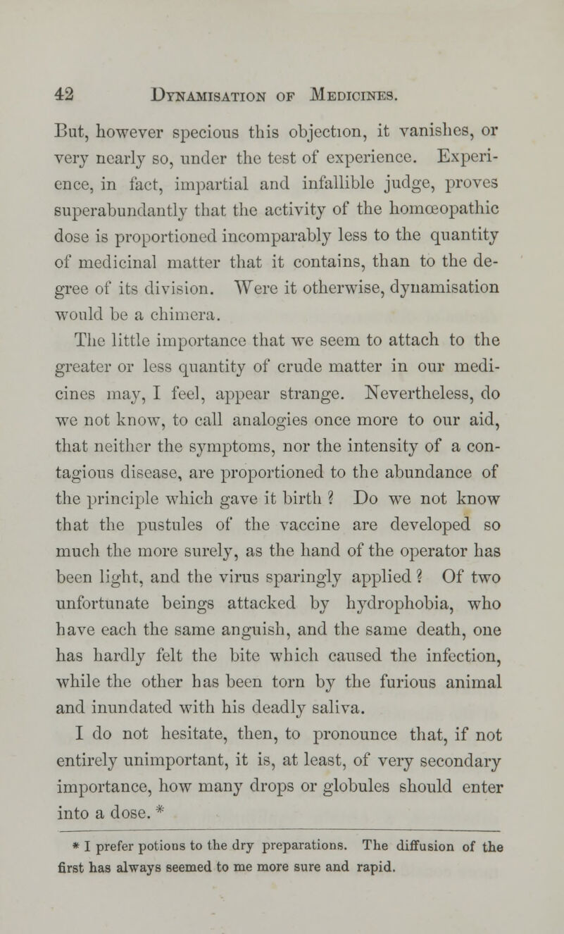 But, however specious this objection, it vanishes, or very nearly so, under the test of experience. Experi- ence, in fact, impartial and infallible judge, proves superabundantly that the activity of the homoeopathic dose is proportioned incomparably less to the quantity of medicinal matter that it contains, than to the de- gree of its division. Were it otherwise, dynamisation would be a chimera. The little importance that we seem to attach to the greater or less quantity of crude matter in our medi- cines may, I feel, appear strange. Nevertheless, do we not know, to call analogies once more to our aid, that neither the symptoms, nor the intensity of a con- tagious disease, are proportioned to the abundance of the principle which gave it birth ? Do we not know that the pustules of the vaccine are developed so much the more surely, as the hand of the operator has been light, and the virus sparingly applied ? Of two unfortunate beings attacked by hydrophobia, who have each the same anguish, and the same death, one has hardly felt the bite which caused the infection, while the other has been torn by the furious animal and inundated with his deadly saliva. I do not hesitate, then, to pronounce that, if not entirely unimportant, it is, at least, of very secondary importance, how many drops or globules should enter into a dose. * * I prefer potions to the dry preparations. The diffusion of the first has always seemed to me more sure and rapid.