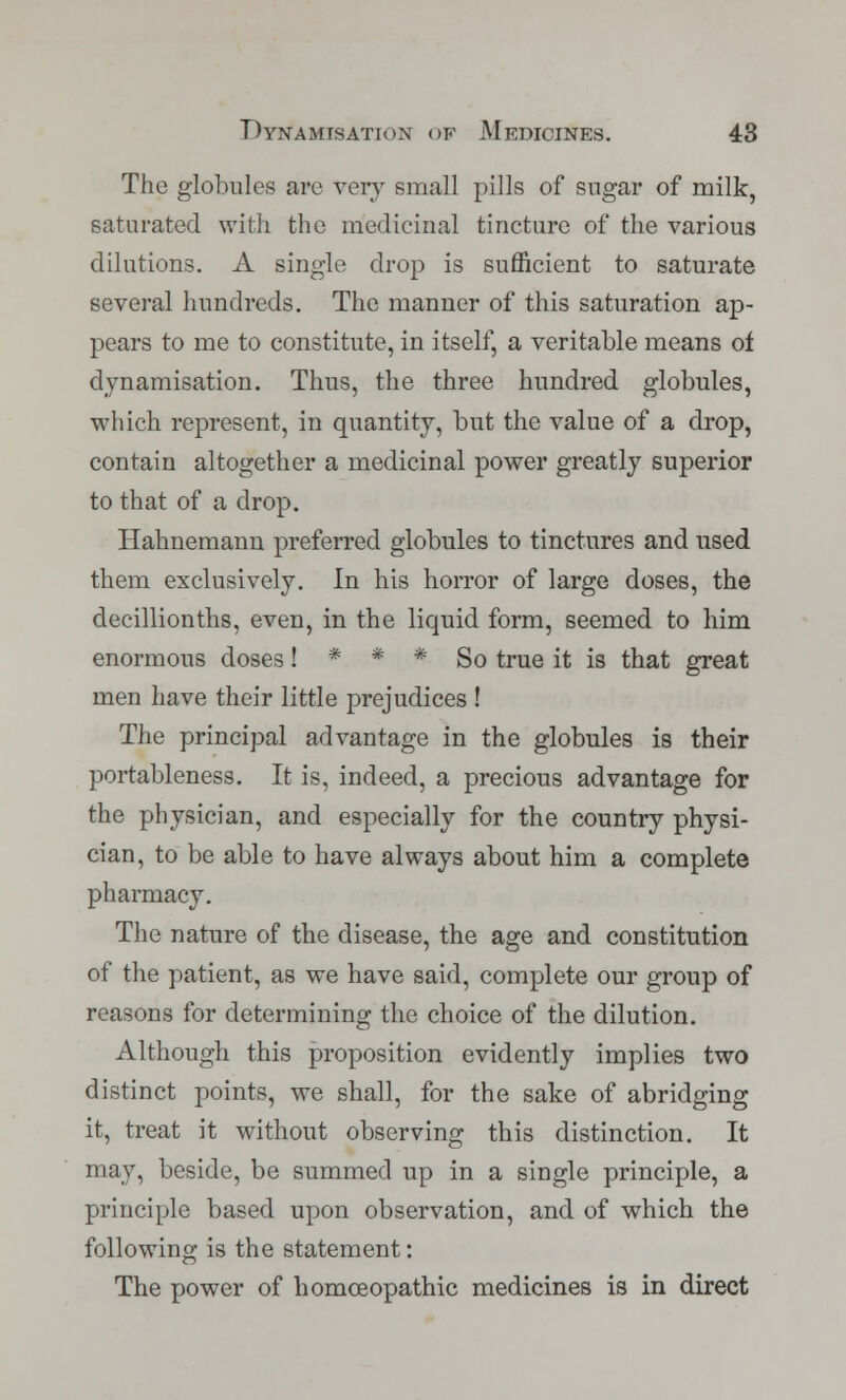 The globules are very small pills of sugar of milk, saturated with the medicinal tincture of the various dilutions. A single drop is sufficient to saturate several hundreds. The manner of this saturation ap- pears to me to constitute, in itself, a veritable means of dynamisation. Thus, the three hundred globules, which represent, in quantity, but the value of a drop, contain altogether a medicinal power greatly superior to that of a drop. Hahnemann preferred globules to tinctures and used them exclusively. In his horror of large doses, the decillionths, even, in the liquid form, seemed to him enormous doses ! * * * So true it is that great men have their little prejudices ! The principal advantage in the globules is their portableness. It is, indeed, a precious advantage for the physician, and especially for the country physi- cian, to be able to have always about him a complete pharmacy. The nature of the disease, the age and constitution of the patient, as we have said, complete our group of reasons for determining the choice of the dilution. Although this proposition evidently implies two distinct points, we shall, for the sake of abridging it, treat it without observing this distinction. It may, beside, be summed up in a single principle, a principle based upon observation, and of which the following is the statement: The power of homoeopathic medicines is in direct
