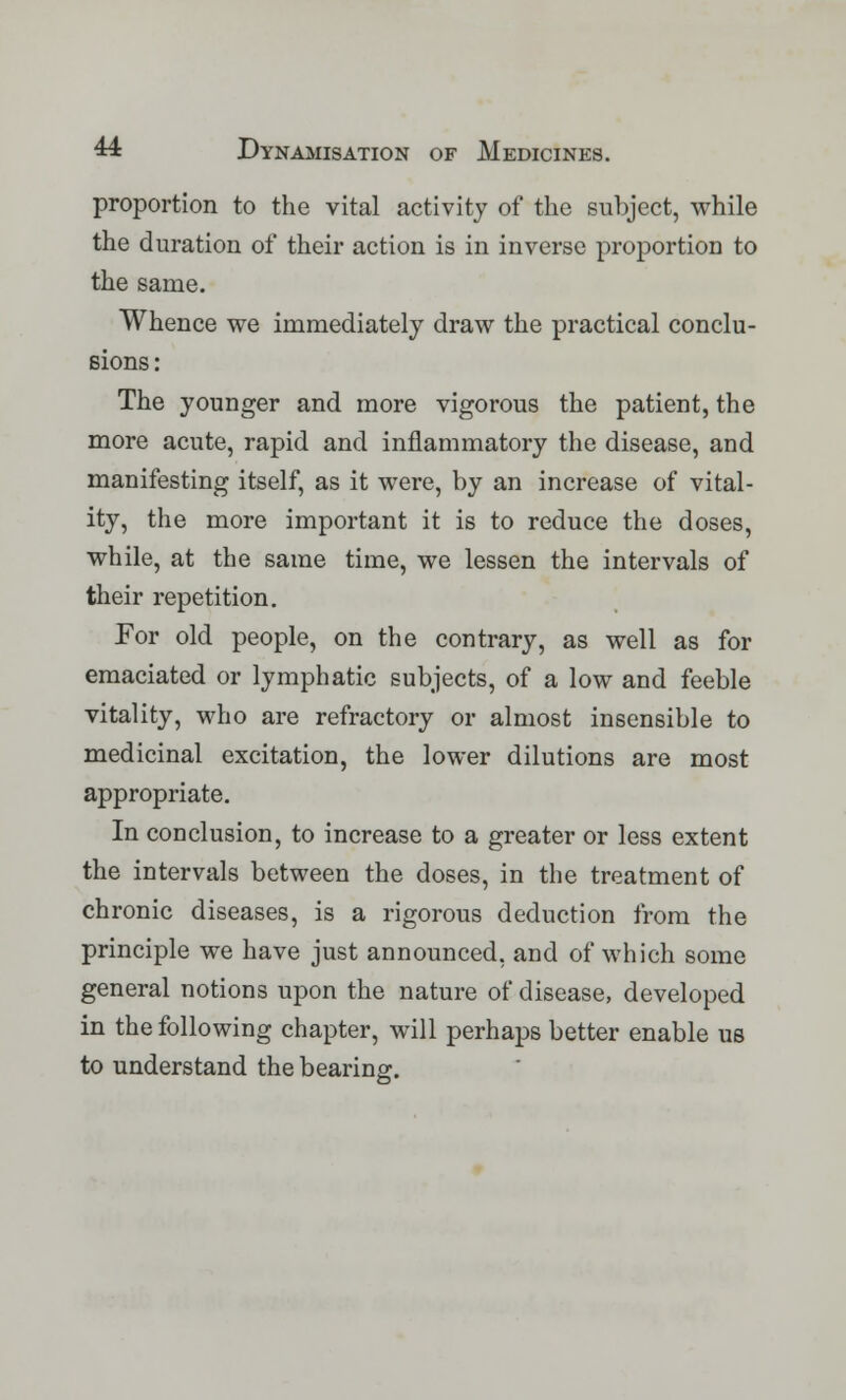 proportion to the vital activity of the subject, while the duration of their action is in inverse proportion to the same. Whence we immediately draw the practical conclu- sions : The younger and more vigorous the patient, the more acute, rapid and inflammatory the disease, and manifesting itself, as it were, by an increase of vital- ity, the more important it is to reduce the doses, while, at the same time, we lessen the intervals of their repetition. For old people, on the contrary, as well as for emaciated or lymphatic subjects, of a low and feeble vitality, who are refractory or almost insensible to medicinal excitation, the lower dilutions are most appropriate. In conclusion, to increase to a greater or less extent the intervals between the doses, in the treatment of chronic diseases, is a rigorous deduction from the principle we have just announced, and of which some general notions upon the nature of disease, developed in the following chapter, will perhaps better enable us to understand the bearing.