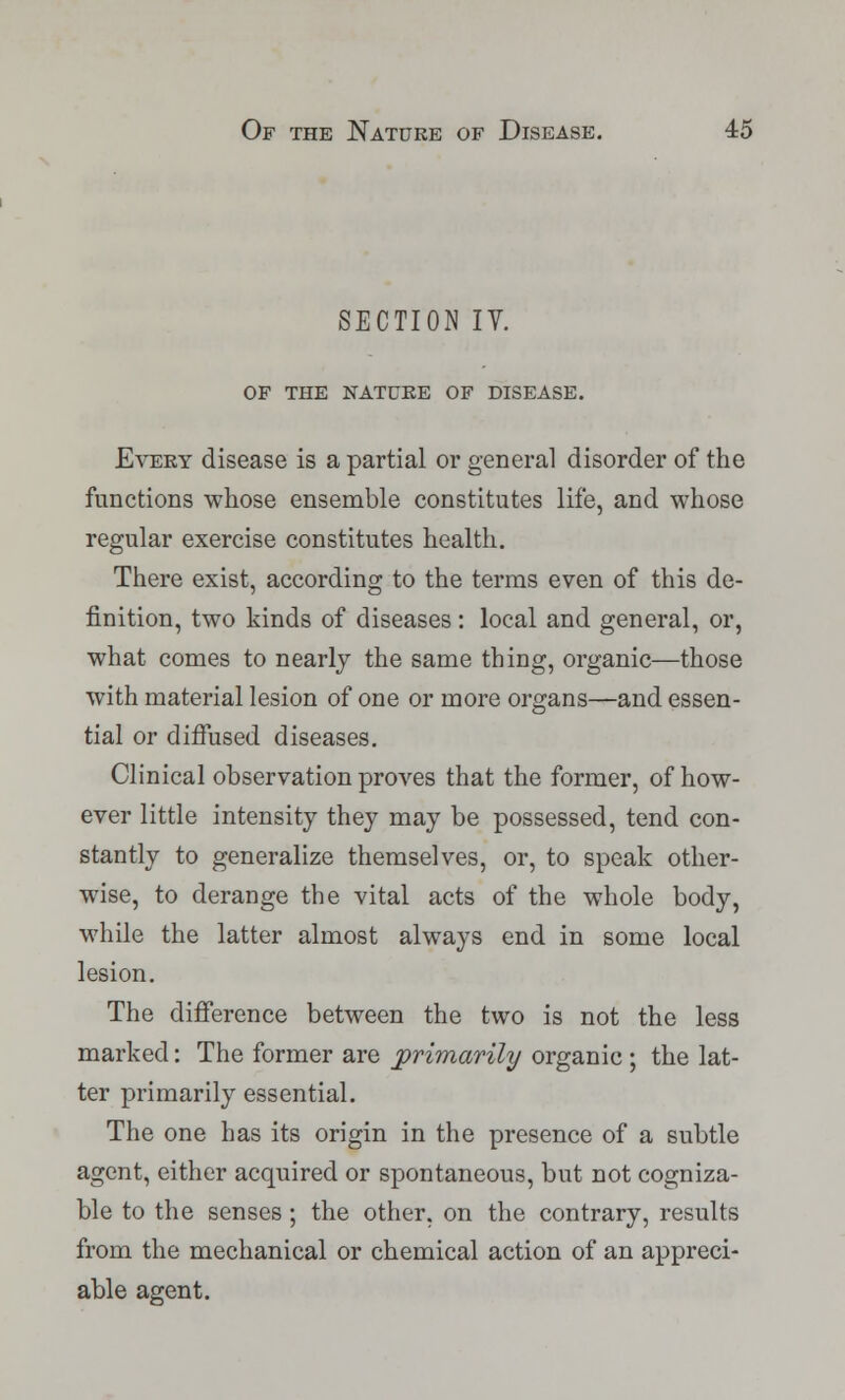 SECTION IY. OF THE NATURE OF DISEASE. Every disease is a partial or general disorder of the functions whose ensemble constitutes life, and whose regular exercise constitutes health. There exist, according to the terms even of this de- finition, two kinds of diseases : local and general, or, what comes to nearly the same thing, organic—those with material lesion of one or more organs—and essen- tial or diffused diseases. Clinical observation proves that the former, of how- ever little intensity they may be possessed, tend con- stantly to generalize themselves, or, to speak other- wise, to derange the vital acts of the whole body, while the latter almost always end in some local lesion. The difference between the two is not the less marked: The former are primarily organic ; the lat- ter primarily essential. The one has its origin in the presence of a subtle agent, either acquired or spontaneous, but not cogniza- ble to the senses; the other, on the contrary, results from the mechanical or chemical action of an appreci- able agent.