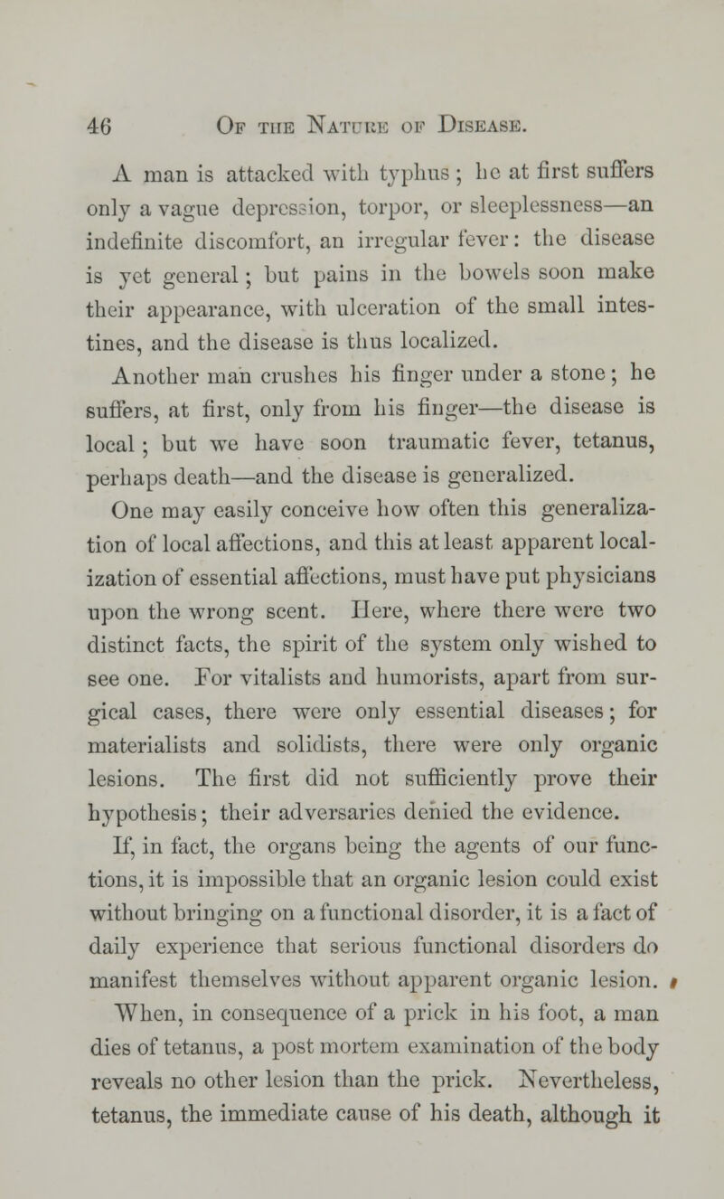 A man is attacked with typhus ; lie at first suffers only a vague depression, torpor, or sleeplessness—an indefinite discomfort, an irregular fever: the disease is yet general; but pains in the bowels soon make their appearance, with ulceration of the small intes- tines, and the disease is thus localized. Another man crushes his finger under a stone; he suffers, at first, only from his finger—the disease is local; but we have soon traumatic fever, tetanus, perhaps death—and the disease is generalized. One may easily conceive how often this generaliza- tion of local affections, and this at least apparent local- ization of essential affections, must have put physicians upon the wrong scent. Here, where there were two distinct facts, the spirit of the system only wished to see one. For vitalists and humorists, apart from sur- gical cases, there were only essential diseases; for materialists and solidists, there were only organic lesions. The first did not sufficiently prove their hypothesis; their adversaries denied the evidence. If, in fact, the organs being the agents of our func- tions, it is impossible that an organic lesion could exist without bringing on a functional disorder, it is a fact of daily experience that serious functional disorders do manifest themselves without apparent organic lesion. When, in consequence of a prick in his foot, a man dies of tetanus, a post mortem examination of the body reveals no other lesion than the prick. Nevertheless, tetanus, the immediate cause of his death, although it