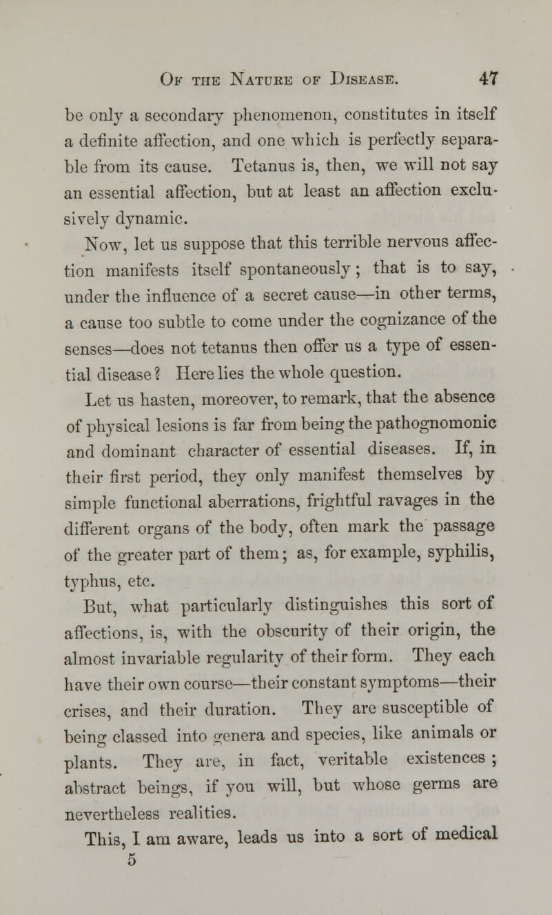be only a secondary phenomenon, constitutes in itself a definite affection, and one which is perfectly separa- ble from its cause. Tetanus is, then, we will not say an essential affection, but at least an affection exclu- sively dynamic. Now, let us suppose that this terrible nervous affec- tion manifests itself spontaneously; that is to say, under the influence of a secret cause—in other terms, a cause too subtle to come under the cognizance of the senses—does not tetanus then offer us a type of essen- tial disease ? Here lies the whole question. Let us hasten, moreover, to remark, that the absence of physical lesions is far from being the pathognomonic and dominant character of essential diseases. If, in their first period, they only manifest themselves by simple functional aberrations, frightful ravages in the different organs of the body, often mark the passage of the greater part of them; as, for example, syphilis, typhus, etc. But, what particularly distinguishes this sort of affections, is, with the obscurity of their origin, the almost invariable regularity of their form. They each have their own course—their constant symptoms—their crises, and their duration. They are susceptible of being classed into genera and species, like animals or plants. They are, in fact, veritable existences ; abstract beings, if you will, but whose germs are nevertheless realities. This, I am aware, leads us into a sort of medical