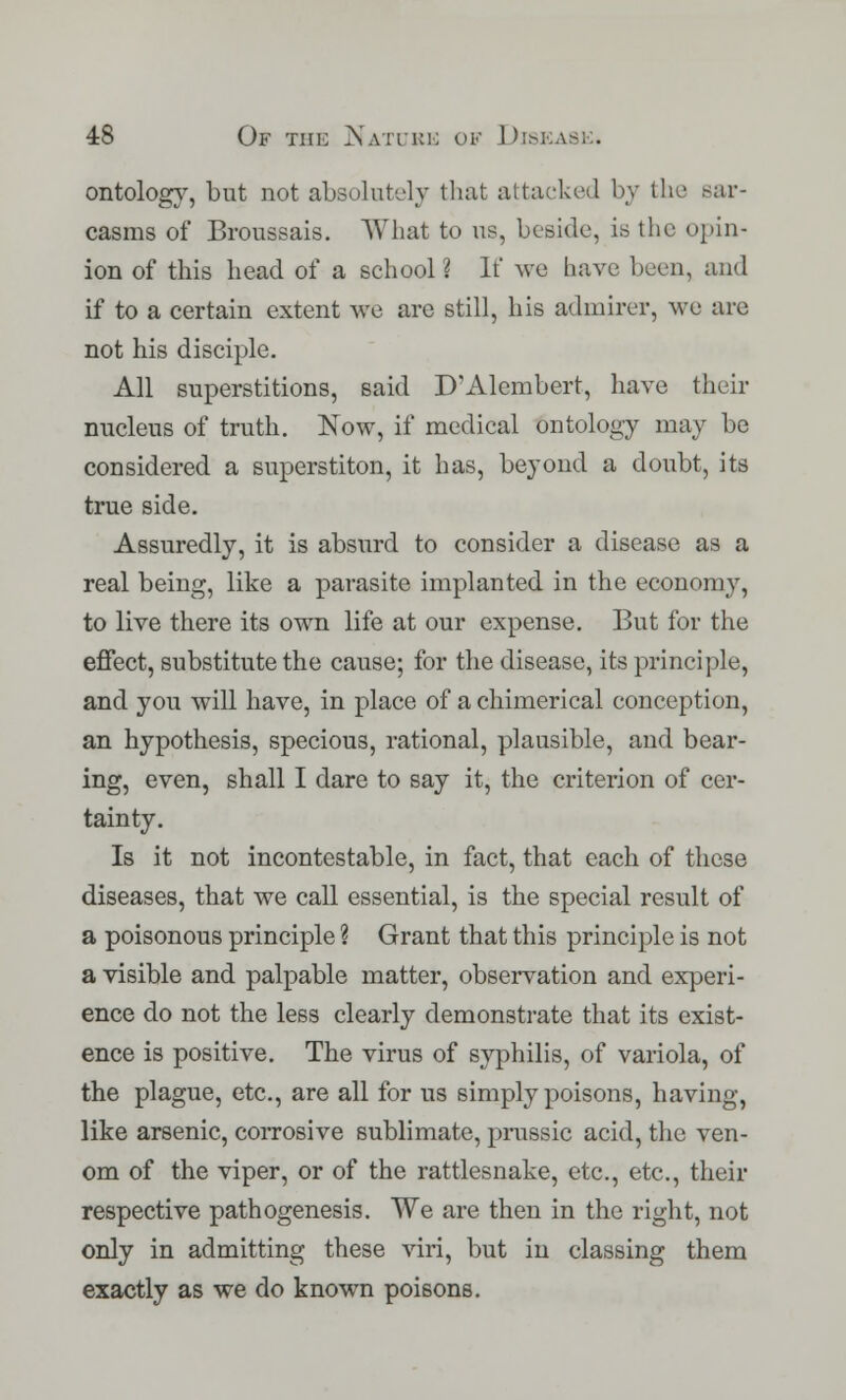 ontology, but not absolutely that attacked by the sar- casms of Broussais. What to us, beside, is the opin- ion of this head of a school ? If we have been, and if to a certain extent we are still, his admirer, we are not his disciple. All superstitions, said D'Alembert, have their nucleus of truth. Now, if medical ontology may be considered a superstiton, it has, beyond a doubt, its true side. Assuredly, it is absurd to consider a disease as a real being, like a parasite implanted in the economy, to live there its own life at our expense. But for the effect, substitute the cause; for the disease, its principle, and you will have, in place of a chimerical conception, an hypothesis, specious, rational, plausible, and bear- ing, even, shall I dare to say it, the criterion of cer- tainty. Is it not incontestable, in fact, that each of these diseases, that we call essential, is the special result of a poisonous principle ? Grant that this principle is not a visible and palpable matter, observation and experi- ence do not the less clearly demonstrate that its exist- ence is positive. The virus of syphilis, of variola, of the plague, etc., are all for us simply poisons, having, like arsenic, corrosive sublimate, prussic acid, the ven- om of the viper, or of the rattlesnake, etc., etc., their respective pathogenesis. We are then in the right, not only in admitting these viri, but in classing them exactly as we do known poisons.