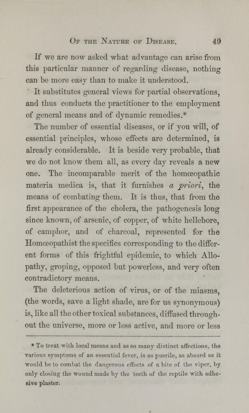 If we are now asked what advantage can arise from this particular manner of regarding disease, nothing can be more easy than to make it understood. It substitutes general views for partial observations, and thus conducts the practitioner to the employment of general means and of dynamic remedies.* The number of essential diseases, or if you will, of essential principles, whose effects are determined, is already considerable. It is beside very probable, that we do not know them all, as every day reveals a new one. The incomparable merit of the homoeopathic materia medica is, that it furnishes a priori, the means of combating them. It is thus, that from the first appearance of the cholera, the pathogenesis long since known, of arsenic, of copper, of white hellebore, of camphor, and of charcoal, represented for the Homceopathist the specifics corresponding to the differ- ent forms of this frightful epidemic, to which Allo- pathy, groping, opposed but powerless, and very often contradictory means. The deleterious action of virus, or of the miasms, (the words, save a light shade, are for us synonymous) is, like all the other toxical substances, diffused through- out the universe, more or less active, and more or less * To treat with local means and as so many distinct affections, the various symptoms of an essential fever, is as puerile, as absurd as it would be to combat the dangerous effects of a bite of the viper, by only closing the wound made by the teeth of the reptile with adhe- sive plaster.